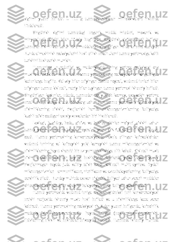 sig‘imi   yuqori   bo‘ladi.   U   100   g   tuproqqa   nisbatan   milliekvivalent   hisobida
ifodalanadi.
Singdirish   sig‘imi   tuproqdagi   organik   modda   miqdori,   mexanik   va
minyeralogik   tarkibi   bilan   O‘zviy   bog‘liqdir.   Singdirish   sig‘imi   etarli   bo‘lgan
tuproqlar o‘simliklar uchun oziq moddalarini singdirilgan holda ko‘proq saqlaydi.
Bunda almashinish reaksiyalarini hosil qilish orkali ularni tuproq yeritmasiga kelib
turishini boshqarish mumkin.
Tuproqning   unumdorligi   va   madaniyligida   uning   yeritma   reaksiyasi   eng
muxim ko‘rsatkich hisoblanadi. Tuproq yeritmasining reaksiyasi ham singdirilgan
kationlarga   bog‘liq.   Kal ь siy   bilan   to‘yingan   tuproq   neytral,   vodorod   ionlari   bilan
to‘yingan tuproq kislotali, natriy bilan tuyingan tuproq yeritmasi ishqoriy bo‘ladi.
Singdirilgan   kationlar,   odatda,   tuproqdan   tez   yuvilib   ketmay,   asta-sekin   yeritma
orqali   o‘simliklarga   o‘tadi.   SHuning   uchun   ham   tuproq   yeritmasining   reaksiyasi
o‘simliklarning   o‘sishi,   rivojlanishi   hamda   mikroorganizmlarning   faoliyatiga
kuchli ta’sir etadigani asosiy xossalardan biri hisoblanadi.
Lavlagi,   bug‘doy,   beda,   g‘o‘za   va   boshqa   ekinlar   me’yorl   o‘sishi   uchun
tuproq   yeritmasining   reaksiyasi   neytralga   yaqin   (rN-6,5-8,0)   bo‘lishini   taqozo
etadi.   Tuproq   yeritmasining   konsentratsiyasida   havola   qilingan   ko‘rsatkichdan
vodorod   ionining   sal   ko‘payishi   yoki   kamayishi   tuproq   mikroorganizmlari   va
o‘simliklarning hayot  sharoiti  bir  oz yomonlashishiga  olib keladi. Kislotali  muxit
o‘simlik   unib   chiqqandan   keyingi   boshlangich   davrlarda,   ya’ni   ildizlari   yaxshi
rivojlanmagan   paytda   juda   salbiy   ta’sir   etadi.   Kislotali   muhit   ayniqsa   foydali
mikroorganizmlar  - ammonifikator, nitrifikator  va azotobaktyerlarning faoliyatiga
qarshilik qiladi.  Bunday muhitda asosan o‘simlik faoliyati uchun zararli moddalar
chiqaruvchi zamburug‘lar va ayrim baktyeriyalarning faoliyati yaxshilanadi.
Tuproq   yeritmasida   vodorod   ioniga   nisbatan   gidroksil   ioni   konsentratsiyasi
ortishi   natijasida   ishqoriy   muxit   hosil   bo‘ladi   va   u   o‘simliklarga   katta   zarar
keltiradi.   Tuproq   yeritmasining   reaksiyasi   rN   8   dan   yuqori   bo‘lganda,   ko‘pchilik
madaniy o‘simliklarga zararlanadi,  hayot   faoliyati   (oqsillarning   sintezlanishi,
ildizlarning   o‘sishi   va   boshqalar   to‘xtaydi)   buziladi.   Tuproqda   ishqoriy   muhitda 