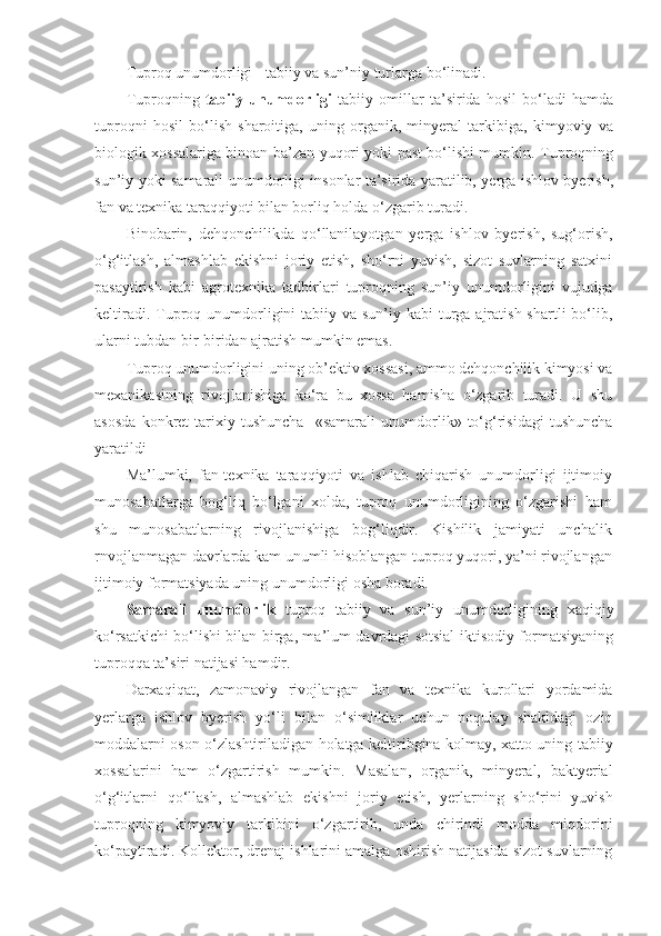 Tuproq unumdorligi - tabiiy va sun’niy turlarga bo‘linadi.
Tuproqning   tabiiy   unumdorligi   tabiiy   omil lar   ta’sirida   hosil   bo‘ladi   hamda
tuproqni   hosil   bo‘lish   sharoitiga,   uning   organik,   minyeral   tarkibiga,   kimyoviy   va
biologik xossalariga binoan ba’zan yuqori yoki past bo‘lishi mumkin. Tuproqning
sun’iy yoki   samarali   unumdorligi insonlar ta’sirida yaratilib, yerga ishlov byerish,
fan va texnika taraqqiyoti bilan borliq holda o‘zgarib turadi.
Binobarin,   dehqonchilikda   qo‘llanilayotgan   yerga   ishlov   byerish,   sug‘orish,
o‘g‘itlash,   almashlab   ekishni   joriy   etish,   sho‘rni   yuvish,   sizot   suvlarning   satxini
pasaytirish   kabi   agrotexnika   tadbirlari   tuproqning   sun’iy   unumdorligini   vujudga
keltiradi. Tuproq unumdorligini  tabiiy va sun’iy kabi  turga ajratish  shartli  bo‘lib,
ularni tubdan bir-biridan ajratish mumkin emas. 
Tuproq unumdorligini uning ob’ektiv xossasi, ammo dehqonchilik kimyosi va
mexanikasining   rivojlanishiga   ko‘ra   bu   xossa   hamisha   o‘zgarib   turadi.   U   shu
asosda   konkret   tarixiy   tushuncha   -« samarali   unumdorlik»   to‘g‘risidagi   tushuncha
yaratildi
Ma’lumki,   fan-texnika   taraqqiyoti   va   ishlab   chiqarish   unum dorligi   ijtimoiy
munosabatlarga   bog‘liq   bo‘lgani   xolda,   tuproq   unumdorligining   o‘zgarishi   ham
shu   munosabatlarning   rivojla nishiga   bog‘liqdir.   Kishilik   jamiyati   unchalik
rnvojlanmagan davrlarda kam unumli hisoblangan tuproq yuqori, ya’ni rivojlangan
ijtimoiy formatsiyada uning unumdorligi osha boradi. 
Samarali   unumdorlik   tuproq   tabiiy   va   sun’iy   unumdorligining   xaqiqiy
ko‘rsatkichi bo‘lishi bilan birga, ma’lum davrdagi sotsial-iktisodiy formatsiyaning
tuproqqa ta’siri natijasi hamdir.
Darxaqiqat,   zamonaviy   rivojlangan   fan   va   texnika   kurollari   yordamida
yerlarga   ishlov   byerish   yo‘li   bilan   o‘simliklar   uchun   noqulay   shakldagi   oziq
moddalarni oson o‘zlashtiriladigan holatga keltiribgina kolmay, xatto uning tabiiy
xossalarini   ham   o‘zgartirish   mumkin.   Masalan,   organik,   minyeral,   baktyerial
o‘g‘itlarni   qo‘llash,   almashlab   ekishni   joriy   etish,   yerlarning   sho‘rini   yuvish
tuproqning   kimyoviy   tarkibini   o‘zgartirib,   unda   chirindi   modda   miqdorini
ko‘paytiradi. Kollektor, drenaj ishlarini amalga oshirish natijasida sizot suvlarning 