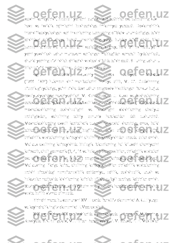 satxini   kamaytirish,   botqoqli   yerlarni   quritish   kabi   tadbirlar   esa   tuproqning   suv   -
havo   va   issiklik   rejimlarini   boshqarishga   imkonnyat   yaratadi.   Dexkonchilnk
intensifikatsiyalashgan   sari   insonlarning   tuproqning   effektiv   unumdorligiga   ta’sir
etishidagi   roli   kuchaya   boradi.   Insonlarning   yerga   bunday   ta’sir   etishi   fakat
tuproqning   potensial   unumdorligini   saqlabgina   kolmay,   balki   uni   oshiradi,   ya’ni
yerni   yaxshilash   uchun   muntazam   sarflangan   mablag‘dan   samarali   foydalaniladi,
chunki yerning o‘zi ishlab chikarish vositasi sifatida ta’sir etadi. SHuning uchun u
bilan to‘g‘ri muomala qilinsa, doimo yaxshilanadi.
Ingliz   iqtisodchisi,   ruxoniy   Tomas   Robyert   Mal ь tus
(1766-   1834)   hukmron   sinf   manfaatlarini   himoya   qilib,   M.   O‘.   Godvinnnng
o‘topik g‘oyalariga, ya’ni o‘sha davr uchun progressiv hisoblangan frans u z burjua
revolyusiyasining   nazariyachilari   M.   Kondoroev,   J.   J.   Russo   va   boshqalarning
qarashlariga qat’iy karshi chikdi. «Axoli konuni to‘g‘risida tajriba» (1798) asarida
mexnatkashlarning   qashshoqligini   va   ishsizligini   «kishilarning   absolyut
ortiqligi»dan,   «aholining   tabiiy   qonuni»   harakatidan   deb   tushuntirdi.
Mexnatkashlarning   axvoli   kapitalistik   tuzumning   sotsial   sharoitiga   emas,   balki
tabiatning   «abadiy»   qonunlariga   bog‘liq   deb   da’vo   qildi.   Bu   oqimga   ko‘ra,
tirikchilik   vositalarining   ko‘payishi   aholining   ko‘payishidan   orqada   qolar   emish.
Mal ь tus   axolining   ko‘payishida   biologik   faktorlarning   hal   kiluvchi   ahamiyatini
ko‘rsatib, aholi geometrik (2, 4, 16 va hokazo) progress bilan, tirikchilik vositalari
esa   arifmetik   (1,   2,   3   va   hokazo)   progress   bilan   ko‘payadi,   deb   tushuntirgan.
Mal ь tusning   fikriga   ko‘ra,   aholining   ko‘payishi   bilan   tirikchilik   vositalarining
ortishi   o‘rtasidagi   nomo‘tanosiblik   epidemiya,   ochlik,   qashshoqlik,   urush   va
hokazolar   natijasida   kishilarning   ko‘plab   o‘lishi   tufayli   tartibga   keltirilar   emish.
Xozirgi vaqtda bu (mal ь tuschilik) oqim milliy ozodlik harakatiga qarshi ko‘rashda
vosita bo‘lib xizmat qilmoqda.
Birinchi marta bu «qonun»ni XVIII asrda fransO‘z ekonomisti A.R.J.Tyurgo
va keyinchalik ingliz ekonomisti E.Veet asosladi.
XIX   asr   oxiri   va   XX   asr   boshlarida   Gyermaniyada   L.Brentano,   M.Zyering,
Rossiyada S.N.Bo‘lgakov, M.I.To‘tan-Baranovskiy, P. V. Struve, P. P. Maslovlar 