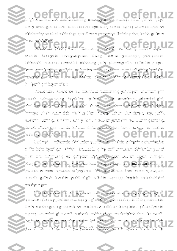 to‘g‘risida   mal ь tus   tarafdorlarining   «nazariya»   lari   mutlaqo   noto‘g‘ri   va   g‘ayri
ilmiy   ekanligini   dalillar   bilan   isbotlab   byerdilar,   hamda   tuproq   unumdorligini   va
ekinlarning xosilini oshirishga qaratilgan agronomiya fanining rivojlanishiga katta
hissa qo‘shdilar.
Dokuchaev   (1954)   «CHo‘llarimizning   o‘tmishi   va   hozirgi   holati»   degan
asarida   Rossiyada   revolyusiyadan   oldingi   davrda   yerlarnipg   pala-partish
ishlanishi,   ratsional   almashlab   ekishning   joriy   qilinmaganligi   oqibatida   g‘oyat
katta zarar kurilayotganligini va bunday natijalar tuproq unumdorligining hamisha
pasayishiga   hamda   don   va   boshqa   ekinlar   hosilining   kamayishiga   sabab
bo‘lganligini bayon qiladi.
Dokuchaev,   Kostichev   va   boshqalar   tuproqning   yo‘qolgan   unumdorligini
tiklash   uchun   uning   haydalma   qatlami   tabiiy   xossalarini,   donadorligini,
cho‘llarning   nam   sharoitini   yaxshilash   va   ularni   shamolning   zararli   ta’siridan
himoya   qilish   zarur   deb   hisoblaydilar.   Buning   uchun   ular   daryo,   soy,   jarlik
suvlarini   tartibga   solishni,   sun’iy   ko‘l,   hov u zlar   yaratishni   va   ularning   atrofiga
daraxt   o‘tqazishni   hamda   ko‘plab   ihota   daraxtzorlari   barpo   etishni   va   boshqa
tadbirlarni taklif etadilar. 
Qadimgi Hindistonda ekinlardan yuqori hosil olishda go‘ngning ahamiyatiga
to‘liq   baho   byerilgan.   Kirishi-Paratarada   go‘ng   qo‘llanmasdan   ekinlardan   yuqori
hosil   olib   bo‘lmasligi   va   go‘ngdan   o‘g‘it   tayyorlash   usullari   bayon   qilingan.
Kunjutni ezib, go‘sht bilan suvda etti kecha saqlab keyin qo‘llanilsa daraxtlarning
gullashi va meva tugushini ko‘paytiradi.  Varaxamixiralin Brxat Samhita, kunjutni
o‘stirib   gullash   fazasida   yashil-o‘g‘it   sifatida   tuproqqa   haydab   aralashtirishni
tavsiya etgan.
Ilror   xo‘jaliklariing   ish   tajribalari   ham   “tuproq   unumdorligining   kamayish
qonuni» iqtisodiy jihatdan mutlaqo yolg‘on ekanligini isbot qildi. Dehqonchilikda
ilmiy   asoslangan   agronomik   va   meliorativ   tadbirlar   kompleksi   qo‘llanilganda
tuproq   unumdorligi   tizimli   ravishda   oshishini   va   madaniylashishini   ko‘rsatdi.
Natijada   tuproq   unumdorligi   o‘simlikni   zarur   oziq   moddalar   bilan   ta’minlab
yuqori   hosil   olishga   imkoniyat   yaratadi.   Yerdan   intensiv   foydalanish,   tabiatning 