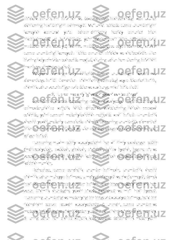 ob’ektiv   qonunla-rini   bo‘zilishi   va   dexqonchilikni   boshqarishdagi   xato   usullar
ekinlarning   hosildorligini   oshirmaydi.   Ma’lumki.   tabiatda   tuproq   unumdorligini
kamayish   «qonun»i   yo‘q.   Dehqon-chilikning   haqikiy   qonunlari   bilan
hisoblashmaslik   uni   bo‘zishlikdir,   ya’ni   ekinlar   hosili   bilan   tuproqdan   oziq
moddalar   chiqib   ketsa-yu,   lekin   bu   moddalar   tuproqqa   qaytib   tushmasa,   so‘zsiz
tuproq   unumdorligi   kamayadi.   Tabiat   qonunlari   ob’ektiv   va   shafqatsizdir.   Ular
bizning ixtiyorimizdan tashqarida mavjud, shuning uchun ham ularning bo‘zilishi
insonlarga qimmatga tushadi. 
Vil ь yams   o‘zining   ilmiy   ishlarida   tuproq   unumdorligini   sharoit   va
elementlarga bo‘ldi. Elementlar - o‘simlikning tuproqdagi xayot faktorlari bo‘lib,
o‘simlik uchun zarur bo‘lgan oziq dalar va suv bunga misol bo‘la oladi. 
2. Tuproq madaniyligi va uni yaxshilash tadbirlari
Unumdorlik   sharoiti   tuproqning   tabiiy   xususiyatiga   bog‘liq   bo‘libgina
qolmasdan,qishloq   xo‘jalik   ishlab   chiqarish   vositalarining   ishlash   protsessi
ta’sirida,   ya’ni   tuproqni   madaniylashtirish   natijasida   xosil   bo‘ladi.   Unumdorlik
sharoiti   yaxshi   madaniy   tuproqlarda   o‘simlik   tuproqning   unumdorlik   elementlari
bilan ta’minlanishi yaxshilanadi va ular orasidagi aptagopistik ziddiyatlar bartaraf
etilgan bo‘ladi.
Tuproqning   muxim   tabiiy   xususiyatlarini   har   xil   ilmiy   asoslangan   tadbir
(melioratsiyalash,   oxaklash,   gipslash,   o‘g‘itlash,   ishlov   byerish,   begona   o‘t   va
zararkunandalarga   karshi   ko‘rashish   kabi)larni   qo‘llash   natijasida   qulay   holatga
keltirish mumkin, 
Darhaqiqat,   tuproq   qanchalik   unumdor   bo‘lmasin,   unumdorlik   sharoiti
o‘simlik uchun muhayyo bo‘lmasa, u me’yorl o‘smaydi  va rivojlanmaydi, demak
hosil   kam   bo‘ladi.   Tuproq   unumdor   bo‘lishi   bilan   birga   madaniy   bo‘lishi   ham
zarur.   O‘simlik   shundagina   yaxshi   o‘sadi,   rivojlanadi   va   mo‘l   hosil   byeradi.
Tuproqning unumdorligi va madaniyligi bir-biriga zid xususiyat bo‘lmay, balki biri
ikkinchisini   taqozo     etuvchi   xususiyatlardir.   CHunonchi,   tuproq   unumdor   va
madaniy bo‘lgandagina o‘simliklardan yuqori  hosil  olishni  ta’min etishi mumkin.
SHuning   uchun   ham   qishloq   xo‘jalik   ko‘p   tartibida   dehqonchilik   madaniyatini 