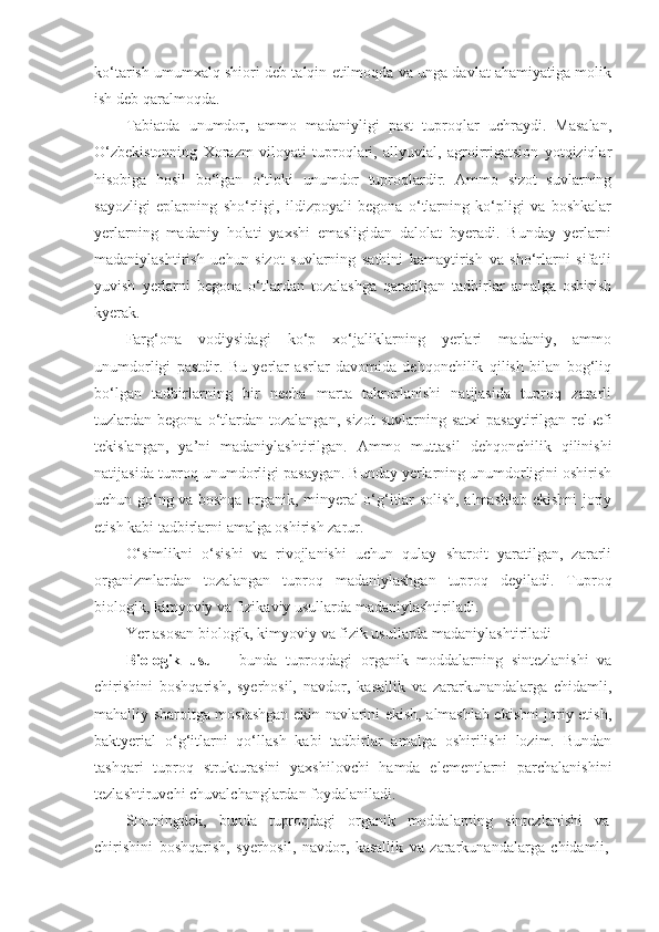 ko‘tarish umumxalq shiori deb talqin etilmoqda va unga davlat ahamiyatiga molik
ish deb qaralmoqda.
Tabiatda   unumdor,   ammo   madaniyligi   past   tuproqlar   uchraydi.   Masalan,
O‘zbekistonning   Xorazm   viloyati   tuproqlari,   allyuvial,   agroirrigatsion   yotqiziqlar
hisobiga   hosil   bo‘lgan   o‘tloki   unumdor   tuproqlardir.   Ammo   sizot   suvlarning
sayozligi   eplapning   sho‘rligi,   ildizpoyali   begona   o‘tlarning   ko‘pligi   va   boshkalar
yerlarning   madaniy   holati   yaxshi   emasligidan   dalolat   byeradi.   Bunday   yerlarni
madaniylashtirish   uchun   sizot   suvlarning   sathini   kamaytirish   va   sho‘rlarni   sifatli
yuvish   yerlarni   begona   o‘tlardan   tozalashga   qaratilgan   tadbirlar   amalga   oshirish
kyerak.
Farg‘ona   vodiysidagi   ko‘p   xo‘jaliklarning   yerlari   madaniy,   ammo
unumdorligi   pastdir.   Bu   yerlar   asrlar   davomida   dehqonchilik   qilish   bilan   bog‘liq
bo‘lgan   tadbirlarning   bir   necha   marta   takrorlanishi   natijasida   tuproq   zararli
tuzlardan  begona  o‘tlardan  tozalangan,   sizot  suvlarning  satxi   pasaytirilgan  rel ь efi
tekislangan,   ya’ni   madaniylashtirilgan.   Ammo   muttasil   dehqonchilik   qilinishi
natijasida tuproq unumdorligi pasaygan. Bunday yerlarning unumdorligini oshirish
uchun go‘ng va boshqa organik, minyeral o‘g‘itlar solish, almashlab ekishni joriy
etish kabi tadbirlarni amalga oshirish zarur.
O‘simlikni   o‘sishi   va   rivojlanishi   uchun   qulay   sharoit   yaratilgan,   zararli
organizmlardan   tozalangan   tuproq   madaniylashgan   tuproq   deyiladi.   Tuproq
biologik, kimyoviy va fizikaviy usullarda madaniylashtiriladi.
Yer asosan biologik, kimyoviy va fizik usullarda madaniylashtiriladi
Biologik   usul   -   bunda   tuproqdagi   organik   moddalarning   sintezlanishi   va
chirishini   boshqarish,   syerhosil,   navdor,   kasallik   va   zararkunandalarga   chidamli,
mahalliy sharoitga moslashgan ekin navlarini ekish, almashlab ekishni joriy etish,
baktyerial   o‘g‘itlarni   qo‘llash   kabi   tadbirlar   amalga   oshirilishi   lozim.   Bundan
tashqari   tuproq   strukturasini   yaxshilovchi   hamda   elementlarni   parchalanishini
tezlashtiruvchi chuvalchanglardan foydalaniladi.
SHuningdek,   bunda   tuproqdagi   organik   moddalarning   sintezlanishi   va
chirishini   boshqarish,   syerhosil,   navdor,   kasallik   va   zararkunandalarga   chidamli, 