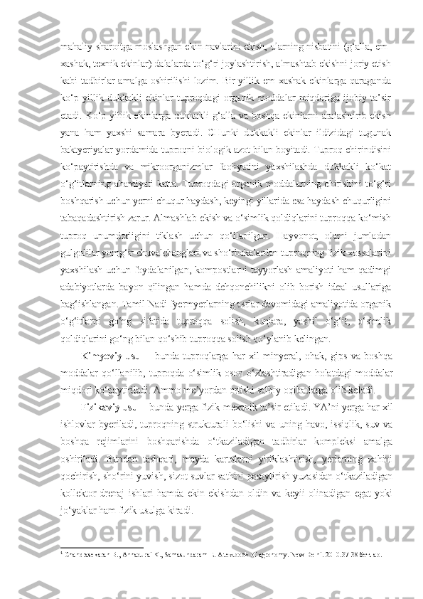 mahaliy sharoitga moslashgan ekin navlarini ekish, ularning nisbatini (g‘alla, em-
xashak, texnik ekinlar) dalalarda to‘g‘ri joylashtirish, almashtab ekishni joriy etish
kabi  tadbirlar  amalga oshirilishi  lozim. Bir  yillik em-xashak  ekinlarga  qaraganda
ko‘p   yillik   dukkakli   ekinlar   tuproqdagi   organik   moddalar   miqdoriga   ijobiy   ta’sir
etadi. Ko‘p yillik ekinlarga dukkakli  g‘alla va boshqa ekinlarni  aralashtirib ekish
yana   ham   yaxshi   samara   byeradi.   CHunki   dukkakli   ekinlar   ildizidagi   tugunak
baktyeriyalar yordamida tuproqni biologik azot bilan boyitadi. Tuproq chirindisini
ko‘paytirishda   va   mikroorganizmlar   faoliyatini   yaxshilashda   dukkakli   ko‘kat
o‘g‘itlarning ahamiyati  katta. Tuproqdagi  organik moddalarning chirishini  to‘g‘ri
boshqarish uchun yerni chuqur haydash, keyingi yillarida esa haydash chuqurligini
tabaqadashtirish zarur.  Almashlab ekish va o‘simlik qoldiqlarini tuproqqa ko‘mish
tuproq   unumdorligini   tiklash   uchun   qo‘llanilgan.   Hayvonot,   olami   jumladan
gulgolilar yomg‘ir chuvalchanglari va sho‘rbakalardan tuproqning fizik xossalarini
yaxshilash   uchun   foydalanilgan,   kompostlarni   tayyorlash   amaliyoti   ham   qadimgi
adabiyotlarda   bayon   qilingan   hamda   dehqonchilikni   olib   borish   ideal   usullariga
bag‘ishlangan. Tamil Nadi fyermyerlarning asrlar davomidagi amaliyotida organik
o‘g‘itlarni   go‘ng   sifatida   tuproqqa   solish,   kunjara,   yashil   o‘g‘it,   o‘simlik
qoldiqlarini go‘ng bilan qo‘shib tuproqqa solish qo‘ylanib kelingan. 1
Kimyoviy   usul   -   bunda   tuproqlarga   har   xil   minyeral,   ohak,   gips   va   boshqa
moddalar   qo‘llanilib,  tuproqda   o‘simlik  oson   o‘zlashtiradigan   holatdagi   moddalar
miqdori ko‘paytiriladi. Ammo me’yordan ortishi salbiy oqibatlarga olib keladi.
Fizikaviy usul  - bunda yerga fizik-mexanik ta’sir etiladi. YA’ni yerga har xil
ishlovlar   byeriladi,   tuproqning   strukturali   bo‘lishi   va   uning   havo,   issiqlik,   suv   va
boshqa   rejimlarini   boshqarishda   o‘tkaziladigan   tadbirlar   kompleksi   amalga
oshiriladi.   Bundan   tashqari,   mayda   kartalarni   yiriklashtirish,   yerlarning   zahini
qochirish, sho‘rini yuvish, sizot suvlar sathini pasaytirish yuzasidan o‘tkaziladigan
kollektor-drenaj   ishlari   hamda   ekin   ekishdan   oldin   va   keyii   olinadigan   egat   yoki
jo‘yaklar ham fizik usulga kiradi.
1
 Chandrasekaran B., Annadurai K., Samasundaram E. A textbook of agronomy. New Delhi. 2010. 37 - 38   бетлар . 