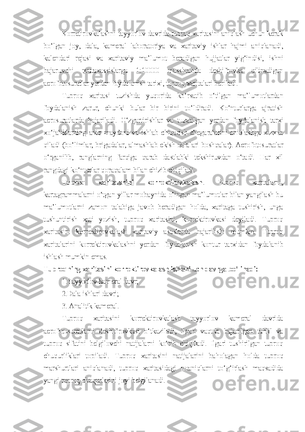 Korretirovkalashni tayyorlov davrida tuproq xaritasini aniqlash uchun kerak
bo‘lgan   joy,   dala,   kameral   laboratoriya   va   xaritaviy   ishlar   hajmi   aniqlanadi,
kalendari   rejasi   va   xaritaviy   ma’lumot   beradigan   hujjatlar   yig‘indisi,   ishni
bajaruvchi   mutaxassislarga   1:10000   masshtabda   deshifrovka   qilinadigan
aerofotosuratlar yerdan foydalanish tarixi, tuproq xaritalari beriladi.
Tuproq   xaritasi   tuzishda   yuqorida   ko‘rsatib   o‘tilgan   ma’lumotlardan
foydalanish   zarur,   chunki   bular   bir   birini   to‘ldiradi.   Ko‘nturlarga   ajratish
aerosuratlarda   bajariladi.   O‘zgartirishlar   va   tuzatilgan   yerdan   foydalanish   tarxi
xo‘jaliklarning   aniq   maydoni   va   ishlab   chiqarish   chegaralarini   aniqlashga   xizmat
qiladi (bo‘limlar, brigadalar, almashlab ekish dalalari boshqalar). Aerofotosuratlar
o‘rganilib,   ranglarning   farqiga   qarab   dastlabki   tekshiruvdan   o‘tadi.   Har   xil
rangdagi ko‘nturlar qoraqalam bilan chizib chiqiladi.
Tuproq   xaritalarini   korrektirovkalash .   Tuproq   xaritalarni,
kartagrammalarni o‘tgan yillar mobaynida olingan ma’lumotlar bilan yangilash bu
ma’lumotlarni   zamon   talabiga   javob   beradigan   holda,   xaritaga   tushirish,   unga
tushuntirish   xati   yozish,   tuproq   xaritasini,   korrektirovkasi   deyiladi.   Tuproq
xaritasini   korrektirovkalash   xaritaviy   asoslarda   bajarilishi   mumkin.   Tuproq
xaritalarini   korrektirovkalashni   yerdan   foydalanish   kontur   tarxidan   foydalanib
ishlash mumkin emas.
Tuproqning xaritasini korrektirovkalash ishlari uch davrga bo‘linadi:
1.Tayyorlov kameral davr;
2.Dala ishlari davri;
3. Analitik kameral.
Tuproq   xaritasini   korrektirovkalash   tayyorlov   kameral   davrida
aerofotosuratlarni   deshifirovkasi   o‘tkaziladi,   ilgari   vaqtda   bajarilgan   tahlil   va
tuproq   sifatini   belgilovchi   natijalarni   ko‘rib   chiqiladi.   Ilgari   tushirilgan   tuproq
chuqurliklari   topiladi.   Tuproq   xaritasini   natijalarini   baholagan   holda   tuproq
marshurtlari   aniqlanadi,   tuproq   xaritasidagi   noaniqlarni   to‘g‘irlash   maqsadida
yangi tuproq chuqurlarini joyi belgilanadi. 