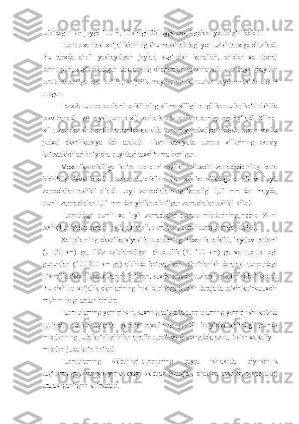 Ulardagi 1 sm joyga 100 m, 10 sm ga 22 joyga esa, 1 gektar yer to‘g‘ri keladi.
Tuproq xaritasi xo‘jaliklarning shu masshtabdagi yer tuzish tarxiga chiziladi.
Bu   tarxda   aholi   yashaydigan   joylar,   sug‘orish   kanallari,   ariqlar   va   drenaj
tarmoqlari,  sug‘oriladigan   dalalarning  chegaralari   tasvirlanadi.   Har   qaysi   maydon
tartib   raqamiga   ega   bo‘lib,   xo‘jalik   maydonlari   konturlar   qaydnomasida   aksini
topgan. 
Tarxda tuproq qoplami tarkibining xilma-xilligi rangli konturlar ko‘rinishida
tasvirlanadi. Har qaysi tuproq xili xaritada o‘z tartib raqamiga ega bo‘ladi. Xilma-
xil   tuproqlar   shu   tartib   raqamlar   asosida   umumiy   jadvalga   birlashtirilgan   va   bu
jadval   eksplikatsiya   deb   ataladi.   Ekspilikatsiyada   tuproq   xillarining   asosiy
ko‘rsatkichlari bo‘yicha quyidagi tavsifnoma berilgan.
Mexanik   tarkibiga   ko‘ra   tuproqni   tashkil   qiluvchi   zarrachalarning   katta
kichikligi   tavsiflanadi.   Tuproqni   tarkibini   har   xil   kattalikdagi   qumli   va   loyli
zarrachalar   tashkil   qiladi.   Loyli   zarrachalarning   kattaligi   0,01   mm   dan   mayda,
qumli zarrrachalar 0,01 mm dan yirikroq bo‘lgan zarrachalar tashkil qiladi.
Tuproqdagi   qumli   va   loyli   zarrachalar   tuproq   miqdorining   necha   %   ni
tashkil qilishiga qarab: loyli, qumoqli, qumloqli, qumli tuproqlar deb ataladi.
Xaritalarning eksplikatsiyasida  tuproqning mexanik tarkibi, haydov qatlami
(0-   30   sm)   ga,   ildiz   oziqlanadigan   chuqurlik   (30-100   sm)   ga   va   tuproq   tagi
guruntlari   (100-200   sm   ga)   alohida   ko‘rsatilgan.   Sho‘rlanish   darajasi   tuproqdagi
o‘simlik o‘sishi uchun zararli bo‘lgan, suvda eruvchi tuzlarni miqdorini ko‘rsatadi.
Bu  qishloq   xo‘jalik  ekinlarining  hosildorligiga  kuchli  darajada   ta’sir  ko‘rsatuvchi
muhim belgilardan biridir.
Tuproqlarning yemirilishi; suvning ta’sirida tuproqlarning yemirilishi ko‘zda
tutiladi.   Bu   tuproqlarda   gumus   qavatining   profili   bo‘yicha   qalinligi   gumus
miqdorining juda ko‘pligi bilan ajralib turadi va shuningdek, azot, fosfor va kaliy
miqdori juda ko‘p bo‘ladi.
Tuproqlarning   skletliligi–tuproqning   qayta   ishlashda   qiyinchilik
tug‘diradigan   har   xil   yiriklikdagi   skletlar   (shag‘al,   chag‘ir,   toshlar,   toshchalar)
aralashganligini ko‘rsatadi. 