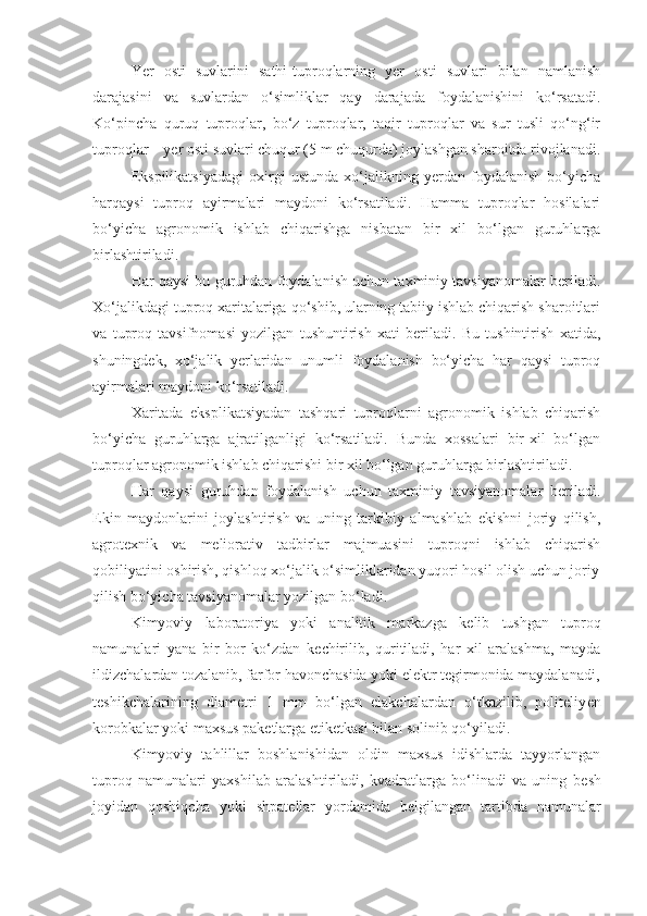 Yer   osti   suvlarini   sathi-tuproqlarning   yer   osti   suvlari   bilan   namlanish
darajasini   va   suvlardan   o‘simliklar   qay   darajada   foydalanishini   ko‘rsatadi.
Ko‘pincha   quruq   tuproqlar,   bo‘z   tuproqlar,   taqir   tuproqlar   va   sur   tusli   qo‘ng‘ir
tuproqlar – yer osti suvlari chuqur (5 m chuqurda) joylashgan sharoitda rivojlanadi.
Ekspilikatsiyadagi   oxirgi   ustunda   xo‘jalikning   yerdan   foydalanish   bo‘yicha
harqaysi   tuproq   ayirmalari   maydoni   ko‘rsatiladi.   Hamma   tuproqlar   hosilalari
bo‘yicha   agronomik   ishlab   chiqarishga   nisbatan   bir   xil   bo‘lgan   guruhlarga
birlashtiriladi.
Har qaysi bu guruhdan foydalanish uchun taxminiy tavsiyanomalar beriladi.
Xo‘jalikdagi tuproq xaritalariga qo‘shib, ularning tabiiy ishlab chiqarish sharoitlari
va   tuproq   tavsifnomasi   yozilgan   tushuntirish   xati   beriladi.   Bu   tushintirish   xatida,
shuningdek,   xo‘jalik   yerlaridan   unumli   foydalanish   bo‘yicha   har   qaysi   tuproq
ayirmalari maydoni ko‘rsatiladi.
Xaritada   eksplikatsiyadan   tashqari   tuproqlarni   agronomik   ishlab   chiqarish
bo‘yicha   guruhlarga   ajratilganligi   ko‘rsatiladi.   Bunda   xossalari   bir-xil   bo‘lgan
tuproqlar agronomik ishlab chiqarishi bir xil bo‘lgan guruhlarga birlashtiriladi.
Har   qaysi   guruhdan   foydalanish   uchun   taxminiy   tavsiyanomalar   beriladi.
Ekin   maydonlarini   joylashtirish   va   uning   tarkibiy   almashlab   ekishni   joriy   qilish,
agrotexnik   va   meliorativ   tadbirlar   majmuasini   tuproqni   ishlab   chiqarish
qobiliyatini oshirish, qishloq xo‘jalik o‘simliklaridan yuqori hosil olish uchun joriy
qilish bo‘yicha tavsiyanomalar yozilgan bo‘ladi.
Kimyoviy   laboratoriya   yoki   analitik   markazga   k е lib   tushgan   tuproq
namunalari   yana   bir   bor   ko‘zdan   k е chirilib,   quritiladi,   har   xil   aralashma,   mayda
ildizchalardan tozalanib, farfor havonchasida yoki el е ktr t е girmonida maydalanadi,
t е shikchalarining   diam е tri   1   mm   bo‘lgan   elakchalardan   o‘tkazilib,   politeliy е n
korobkalar yoki maxsus pak е tlarga etik е tkasi bilan solinib qo‘yiladi.
Kimyoviy   tahlillar   boshlanishidan   oldin   maxsus   idishlarda   tayyorlangan
tuproq   namunalari   yaxshilab   aralashtiriladi,   kvadratlarga   bo‘linadi   va   uning   b е sh
joyidan   qoshiqcha   yoki   shpat е llar   yordamida   b е lgilangan   tartibda   namunalar 