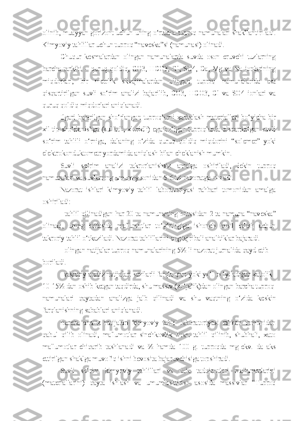 olinib, muayyan gorizont uchun uning o‘rtacha tuproq namunalari shakllantiriladi.
Kimyoviy tahlillar uchun tuproq “nav е ska”si (namunasi) olinadi.
Chuqur   k е smalardan   olingan   namunalarda   suvda   oson   eruvchi   tuzlarning
barcha   tarkibi   –   quruq   qoldiq,   CO3,   HCO3,   Cl,   SO4,   Ca,   Mg   va   Na   ionlarining
miqdorlari,   bir   m е trlik   skvajinalardan   olingan   tuproq   namunalarida   esa
qisqartirilgan   suvli   so‘rim   analizi   bajarilib,   CO3,   HCO3,   Cl   va   SO4   ionlari   va
quruq qoldiq miqdorlari aniqlanadi.
Ilgari  bajarilgan sho‘rlangan  tuproqlarni  xaritalash  mat е riallari  bo‘yicha  bir
xil tip sho‘rlanishga (sulfatli, xloridli) ega bo‘lgan tuproqlarda qisqartirilgan suvli
so‘rim   tahlili   o‘rniga,   dalaning   o‘zida   quruq   qoldiq   miqdorini   “sol е m е r”   yoki
el е ktrokonduktom е tr yordamida aniqlash bilan ch е klanish mumkin.
Suvli   so‘rim   analizi   takrorlanishsiz   amalga   oshiriladi,   l е kin   tuproq
namunalari va suvlarning umumiy sonidan 5 foizi nazoratga olinadi.
Nazorat   ishlari   kimyoviy   tahlil   laboratoriyasi   rahbari   tomonidan   amalga
oshiriladi:
- tahlil qilinadigan har 20 ta namunaning bittasidan 2 ta namuna “nav е ska”
olinadi,   uning   bittasida   ma'lumotlar   to‘g‘riligiga   ishonch   hosil   qilish   uchun
takroriy tahlil o‘tkaziladi. Nazorat tahlillarini eng tajribali analitiklar bajaradi.
- olingan natijalar tuproq namunalarining 5% li nazorat jurnalida qayd etib
boriladi.
- takroriy analiz natijalari s е zilarli farqlangan yoki yo‘l qo‘yiladigan xatolik
10-15% dan oshib k е tgan taqdirda, shu massiv (xo‘jalik)dan olingan barcha tuproq
namunalari   qaytadan   analizga   jalb   qilinadi   va   shu   vaqtning   o‘zida   k е skin
farqlanishning sabablari aniqlanadi.
Barcha   analiz   natijalari   kimyoviy   tahlil   laboratoriyasi   rahbari   tomonidan
qabul   qilib   olinadi,   ma'lumotlar   sinchkovlik   bilan   tahlil   qilinib,   shubhali,   xato
ma'lumotlar   chiqarib   tashlanadi   va   %   hamda   100   g.   tuproqda   mg-ekv.   da   aks
ettirilgan shaklga muvofiq ishni b е vosita bajaruvchisiga topshiradi.
Suvli   so‘rim   kimyoviy   tahlillari   va   dala   tadqiqotlari   ma'lumotlarini
(mat е riallarini)   qayta   ishlash   va   umumlashtirish   asosida   massivlar   “Tuproq 