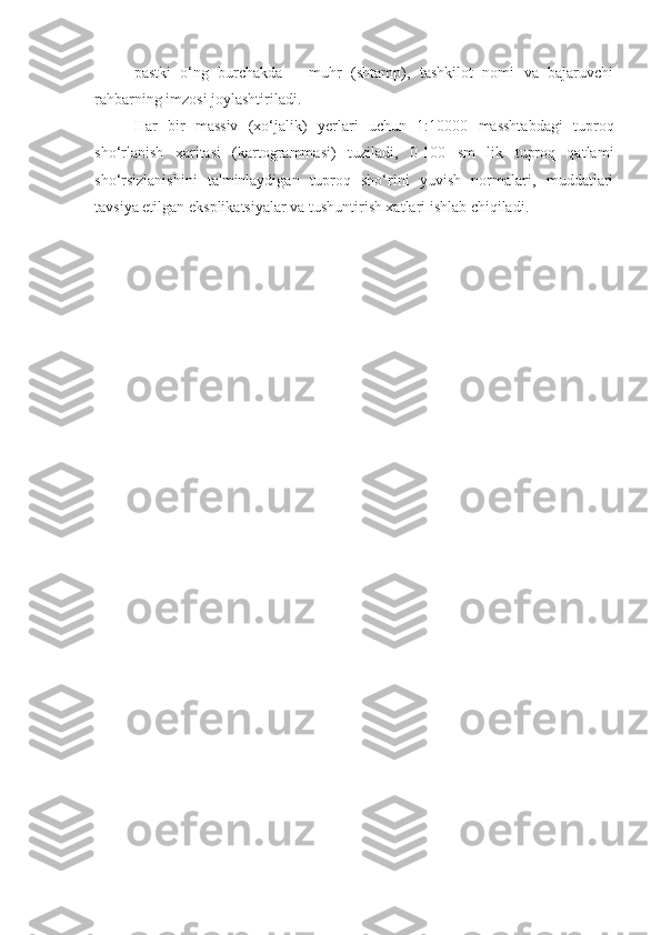 pastki   o‘ng   burchakda   –   muhr   (shtamp),   tashkilot   nomi   va   bajaruvchi
rahbarning imzosi joylashtiriladi.
Har   bir   massiv   (xo‘jalik)   y е rlari   uchun   1:10000   masshtabdagi   tuproq
sho‘rlanish   xaritasi   (kartogrammasi)   tuziladi,   0-100   sm   lik   tuproq   qatlami
sho‘rsizlanishini   ta'minlaydigan   tuproq   sho‘rini   yuvish   normalari,   muddatlari
tavsiya etilgan eksplikatsiyalar va tushuntirish xatlari ishlab chiqiladi. 