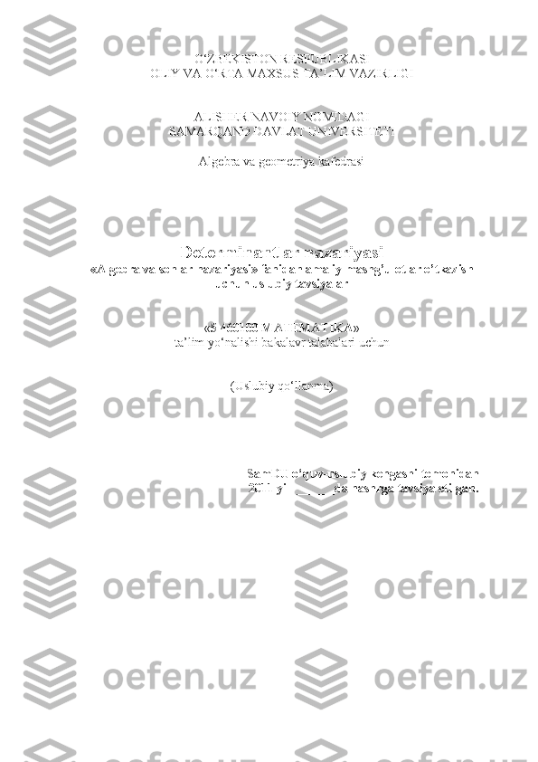 O‘ZBEKISTON RESPUBLIKASI 
OLIY VA O‘RTA MAXSUS TA’LIM VAZIRLIGI 
ALISHER NAVOIY NOMIDAGI
SAMARQAND DAVLAT UNIVERSITETI
Algebra va geometriya kafedrasi
Determinantlar nazariyasi
«Algebra va sonlar nazariyasi» fanidan amaliy mashg’ulotlar o’tkazish
uchun uslubiy tavsiyalar
« 5 460100 MATEMATIKA » 
ta’lim yo‘nalishi  bakalav r talabalari uchun
(Uslubiy qo‘llanma)
SamDU o‘quv-uslubiy kengashi tomonidan
2011 yil  ______da nashrga tavsiya etilgan.
1 