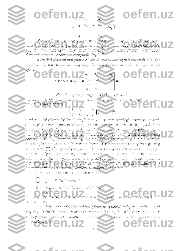 .
  Kvadrat     matritsaning   yuqori   chap   burchagini   quyi   o’ng   burchagi   bilan
tutushtiruvchi kesmada yotuvchi elementlar qatori matritsaning   bosh dioganali ,
yuqori   o’ng   burchagini   quyi   chap   burchagi   bilan   tutashtiruvchi   kesmadagi
elementlar qatori  yordamchi diagonali  deyiladi.
 n-tartibli determinant yoki n> 1  da  A  matritsaning determinanti  deb, shu
matritsaning   elementlaridan   quyidagi   formula   yordamida   hosil   qilingan   songa
aytiladi: 
Bunda birinchi to’rtta ifoda determinantning belgtlanishi; birinchi summa o’zaro
teng bo’lmagan barcha
,     (*)
o’rniga qo’yishlar bo’yicha olinib, bunda  s   –  yuqori satrdagi  inversiyalar soni,
t   –  quyi satrdagi inversiyalar soni,  ikkinchi summa  barcha   (k
1 , k
2 , ..., k
n )   o’rin
almashtirishlar   bo’yicha   olinib,   k   -bu   o’rin   almashtirishdagi   inversiyalar   soni.
Bu   ikki   summa   aynan   tengdir.   Summalardagi   qo’shiluvchilar   determinantning
hadlari   deyiladi;   determinantning   har   bir   hadi   –   matritsaning   har   bir   satridan
bittadan, har bir ustunidan bittadan olingan    n  ta elementlar ko’paytmasiga teng
bo’lib, agar (*) o’rniga qo’yish juft bo’lsa, bu ko’paytma o’z ishorasi bilan, agar
o’rniga   qo’yish   toq   bo’lsa,   teskari   ishora   bilan   olinadi.   Birinchi   tartibli
determinant o’zining yagona elementiga teng.   n -tartibli determinantning barcha
elementlari   soni   n!   ga   teng.   A   matritsaning   elementlari,   satrlari,   ustunlari   mos
determinantning  elementlari, satrlari, ustunlari  deb ataladi.
1-m i s o l.  Ikkinchi tartibli determinant:
. ■
2-m i s o l.    Uchinchi tartibli determinant:
■
  Bu ifoda uchburchaklar qoidasi   ( Sarryus qoidasi )   bo’yicha topiladi. Uni
quyidagi   jadvallar   orqali   tasvirlash   mumkin   bo’lib,   bir   xil   ishora   bilan   bitta
ko’paytmada   ishtirok   etuvchi   elementlar   kesmalar   bilan   birlashtirilib
ko’rsatilgandir:
10 