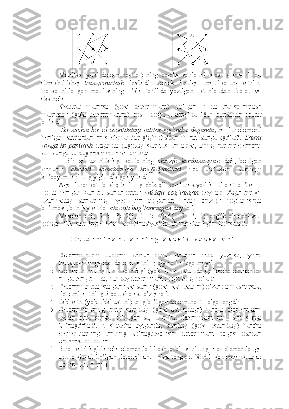 Matritsa   (yoki   determinantlar)   ning   barcha   satrlarini   mos   ustunlar   bilan
almashtirishga   transponirlash   deyiladi.   Demak,   berilgan   matritsaning   satrlari
transponirlangan   matritsaning   o’sha   tartibda   yozilgan   ustunlaridan   iborat,   va
aksincha. 
Kvadrat   matritsa   (yoki   determinant)   bo’lgan   holda   transponirlash
matritsani   (yoki   determinantni)   bosh   dioganal   atrofida   180 0
  burishdan   iborat
bo’ladi. 
 Bir nechta bir xil uzunlikdagi satrlar yig’indisi deganda ,  har bir elementi
berilgan   satrlardan   mos   elemantlar   yig’indisidan   iborat   satrga   aytiladi.   Satrni
songa   ko’paytirish   deganda   quyidagi   satr   tushuniladiki,   uning   har   bir   elementi
shu songa ko’paytirishdan hosil bo’ladi.
    Bir   xil   uzunlikdagi   satrlarning   chiziqli   kombinasiyasi   deb,   berilgan
satrlarni   chiziqli   kombinasiya   koeffisiyentlari   deb   ataluvchi   sonlarga
ko’paytmalarining yig’indisiga aytiladi.
Agar biror satr boshqalarining chiziqli  kombinasiyasidan  iborat bo’lsa, u
holda   berilgan   satr   bu   satrlar   orqali   chiziqli   bog’langan   deyiladi.   Agar   bir   xil
uzunlikdagi   satrlarning   hyech   biri   qolganlari   orqali   chiziqli   bog’lanishda
bo’lmasa, bunday satrlar  chiziqli bog’lanmagan  deyiladi. 
Masalan, (-1, -7, 5, -3)=2(1, -1, -2, -3)-3 (1, 2, -3, -1) tenglik birinchi satr
qoligan ikki satrning chiziqli kombinasiyasidan iborat ekanligini ko’rsatadi. 
  D e t e r m i n a n t l a r n i n g   a s o s i y   x o s s a l a r i
1. Determinantda   hamma   satrlar   mos   ustunlar   qilib   yozilsa,   ya’ni
transponirlanganda, determinatning qiymati o’zgarmaydi.
2. Determinantning biror satridagi (yoki biror ustunidagi) barcha elementlar
nolga teng bo’lsa, bunday determinant nolga teng bo’ladi. 
3. Determinantda istalgan ikki satrni (yoki ikki ustunni) o’zaro almashtirsak,
determinantning faqat ishorasi o’zgaradi.
4. Ikki satri (yoki ikki ustuni) teng bo’lgan determinant nolga tengdir.  
5. Determinantning   biror   satridagi   (yoki   ustunidagi)   barcha   elementlarni
aynan   bitta   songa   ko’paytirilsa,   u   holda   determinant   ham   shu   songa
ko’paytiriladi.   Boshqacha   aytganda,   satrdagi   (yoki   ustundagi)   barcha
elementlarning   umumiy   ko’paytuvchisini   determinant   belgisi   ostidan
chiqarish mumkin.  
6. Biror satridagi barcha elementlari boshqa bir satrining mos elementlariga
proporsional   bo’lgan   determinant   nolga   tengdir.   Xuddi   shunday   ustunlar
uchun ham o’rinli. 
11 