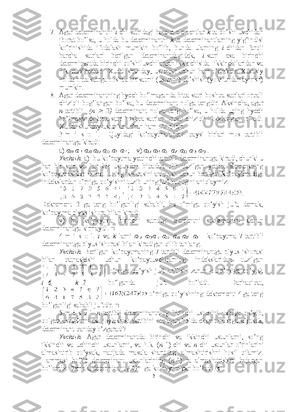 7. Agar determinantni   i -chi satridagi barcha elementlar   k   ta qo’shiluvchidan
iborat bo’lsa, u holda bu determinantni   k   ta   determinantlarning yig’indisi
ko’rinishida   ifodalash   mumkin   bo’lib,   bunda   ularning   i -chidan   farqli
barcha   satrlari   berilgan   deteminantdagidek,   i -satri   esa   birinchi
determinantda birinchi qo’shiluvchilardan ikkinchisida -ikkinchilaridan va
h.k. tuzilgandir.   Xuddi shunday,  ustunlar uchun ham o’rinlidir. Xususiy
holda bitta satrga boshqa bir satrni (ustunni) qo’shish (yoki undan ayirish)
mumkin.
8. Agar determinantning hyech bo’lmaganda bitta satri boshqa satrlari orqali
chiziqli  bog’langan  bo’lsa,  bu determinant  nolga  tengdir. Aksincha,  agar
n- tartibli     (n     2 )   determinant   nolga   teng   bo’lsa,   u   holda   uning   hyech
bo’lmaganda bitta satri boshqa satrlari orqali chiziqli ifodalangan bo’ladi.
Xuddi shunday ustunlar uchun ham o’rinlidir. 
3-m   i   s   o   l.     Quyidagi   ko’paytmalardan   qaysi   birlari   mos   tartibli
determinantga kiradi:
a)  a
33  a
16  a
72  a
27  a
55  a
61   a
44 ;    v)  a
27  a
36  a
51  a
74  a
25  a
43  a
62  .
Yechish.  a)  bu ko’paytma yettinchi tartibli determinantga kiradi, chunki u
har   bir   satr   va   har   bir   ustundan   bittadan   olib   tuzilgan   yettita   elementning
ko’paytmasidan iborat. Uning ishorasini aniqlash uchun berilgan ko’paytmadagi
indekslardan o’rniga qo’yishni tuzib uning juft-toqligini aniqlaymiz:
.
Dekrement   2   ga   teng   bo’lganligi   sababli,   bu   o’rniga   qo’yish   juft,   demak,
ko’paytma plyus ishora bilan kiradi.
v)   bu   ko’paytma   birinchi   satrdagi   elementni   saqlamagani   uchun
determinantga kirmaydi.  ■
4-m   i   s   o   l.   i   va   k   larni   a
47   a
63 a
1 i   a
55   a
7 k   a
24   a
31     ko’paytma   7-tartibli
determinantga plyus ishorasi bilan kiradigan qilib tanlang.
Yechish.   Berilgan   ko’paytmaning   7-tartibli   determinantga   plyus   ishorasi
bilan   qatnashishi   uchun   ko’paytuvchilarning   indekslaridan   tuzilgan
  o’rniga   qo’yish   juft   bo’lishi   zarur.   Bu   o’rniga   qo’yish
i=6,   k=2   bo’lganda   juft   bo’ladi.   Darhaqiqat,
 o’rniga qo’yishning dekrementi 4 ga teng
bo’lganligi sababli juftdir.   ■
5-m   i   s   o   l.   n   tartibli   determinantning   birinchi   ustunini   oxiriga   qo’yib,
qolgan ustunlarni esa joylashish tartibini saqlagan holda chap tomonga siljitsak,
determinant qanday o’zgaradi? 
Yechish.   Agar   determinantda   birinchi   va   ikkinchi   ustunlarni,   so’ng
ikkinchi   va   uchinchi   ustunlarni,   va   h.k.   ( n -1)-chi   va   n -chi   ustunlar   o’rinlarini
almashtirib   qo’ysak,   natijada   masala   shartidagi   almashtirishni   hosil   qilamiz.
Hammasi   bo’lib   determinant   ustunlarining   ( n -1)   ta   almashtirishini   bajargan
bo’lamiz. Demak, determinant  (- 1 ) n- 1
 ga ko’paytirilgan bo’ladi .   ■
12 