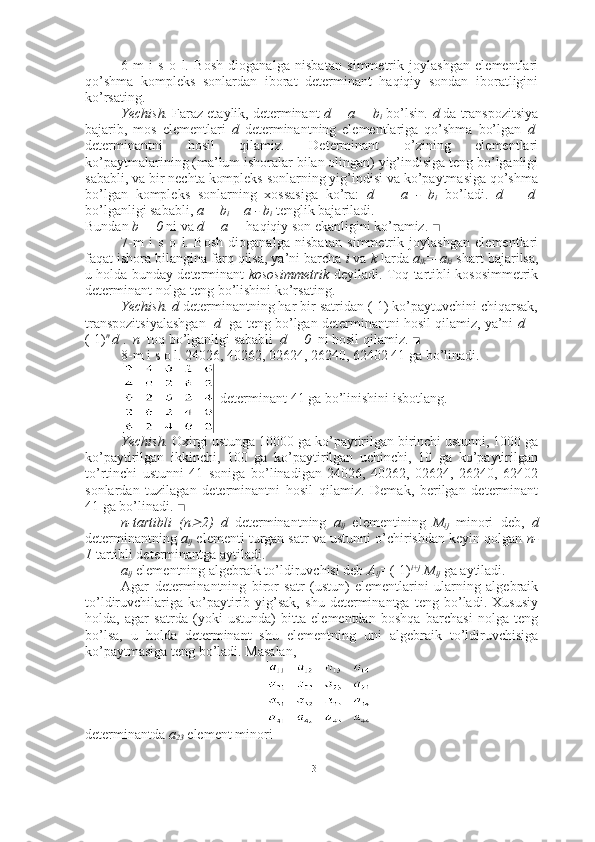 6-m   i   s   o   l.   Bosh   dioganalga   nisbatan   simmetrik   joylashgan   elementlari
qo’shma   kompleks   sonlardan   iborat   determinant   haqiqiy   sondan   iboratligini
ko’rsating. 
Yechish.  Faraz etaylik, determinant  d = a + b
i  bo’lsin .   d  da transpozitsiya
bajarib,   mos   elementlari   d   determinantning   elementlariga   qo’shma   bo’lgan   d 1
determinantni   hosil   qilamiz.   Determinant   o’zining   elementlari
ko’paytmalarining (ma’lum ishoralar bilan olingan) yig’indisiga teng bo’lganligi
sababli, va bir nechta kompleks sonlarning yig’indisi va ko’paytmasiga qo’shma
bo’lgan   kompleks   sonlarning   xossasiga   ko’ra:   d 1  
=   a   -   b
i   bo’ladi.   d   =   d 1
bo’lganligi sababli,  a + b
i  = a - b
i  tenglik bajariladi. 
Bundan  b = 0  ni va  d = a   -  haqiqiy son ekanligini ko’ramiz.   ■
7-m   i   s   o   l.   Bosh   dioganalga   nisbatan   simmetrik   joylashgan   elementlari
faqat ishora bilangina farq qilsa, ya’ni barcha  i  va  k  larda  a
ik =-a
ki  shart bajarilsa,
u holda bunday determinant   kososimmetrik   deyiladi. Toq tartibli kososimmetrik
determinant nolga teng bo’lishini ko’rsating. 
Yechish. d  determinantning har bir satridan (-1) ko’paytuvchini chiqarsak,
transpozitsiyalashgan    d    ga teng bo’lgan determinantni hosil qilamiz, ya’ni   d =
(-1) n 
d  .   n   toq bo’lganligi sababli   d = 0   ni hosil qilamiz.  ■
8-m i s o l. 24026, 40262, 02624, 26240, 62402 41 ga bo’linadi.  
 determinant 41 ga bo’linishini isbotlang.
Yechish.  Oxirgi ustunga 10000 ga ko’paytirilgan birinchi ustunni, 1000 ga
ko’paytirilgan   ikkinchi,   100   ga   ko’paytirilgan   uchinchi,   10   ga   ko’paytirilgan
to’rtinchi   ustunni   41   soniga   bo’linadigan   24026,   40262,   02624,   26240,   62402
sonlardan   tuzilagan   determinantni   hosil   qilamiz.   Demak,   berilgan   determinant
41 ga bo’linadi.  ■
n-tartibli   (n 2)   d   determinantning   a
ij   elementining   M
ij   minori   deb,   d
determinantning  a
ij  elementi turgan satr va ustunni o’chirishdan keyin qolgan  n-
1  tartibli determinantga aytiladi.  
a
ij   elementning algebraik to’ldiruvchisi deb  A
ij = (-1) i+j
 M
ij  ga aytiladi.
Agar   determinantning   biror   satr   (ustun)   elementlarini   ularning   algebraik
to’ldiruvchilariga   ko’paytirib   yig’sak,   shu   determinantga   teng   bo’ladi.   Xususiy
holda,   agar   satrda   (yoki   ustunda)   bitta   elementdan   boshqa   barchasi   nolga   teng
bo’lsa,   u   holda   determinant   shu   elementning   uni   algebraik   to’ldiruvchisiga
ko’paytmasiga teng bo’ladi.  Masalan,  
determinantda  a
23  element minori 
13 
