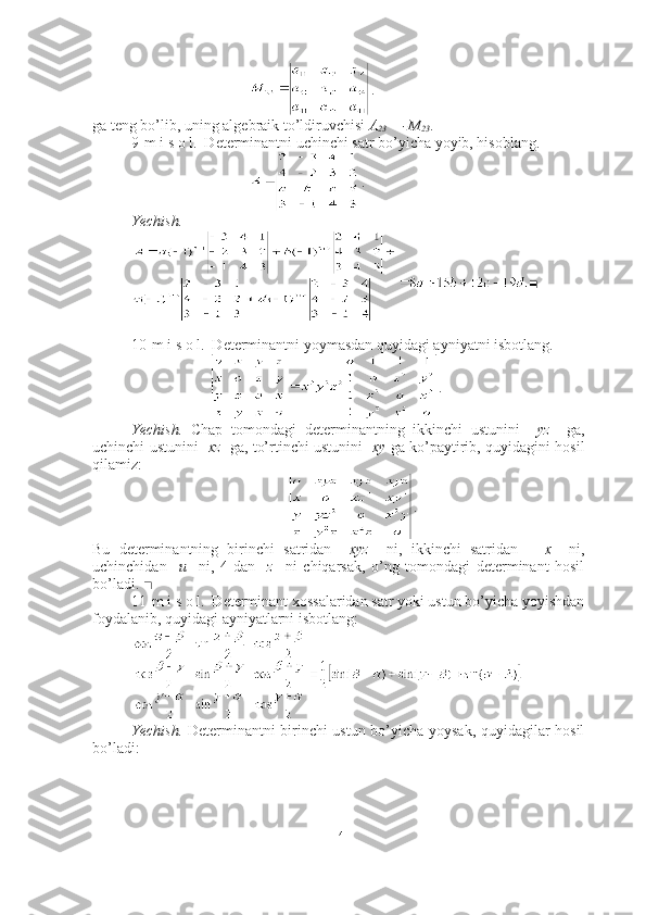 .
ga teng bo’lib, uning algebraik to’ldiruvchisi  A
23  = -M
23 .■
9-m i s o l.  Determinantni uchinchi satr bo’yicha yoyib, hisoblang.
.
Yechish.
■
10-m i s o l.  Determinantni yoymasdan quyidagi ayniyatni isbotlang.
.
Yechish.   Chap   tomondagi   determinantning   ikkinchi   ustunini     yz     ga,
uchinchi ustunini    xz    ga, to’rtinchi ustunini    xy   ga ko’paytirib, quyidagini hosil
qilamiz:
.
Bu   determinantning   birinchi   satridan     xyz     ni,   ikkinchi   satridan       x     ni,
uchinchidan     u     ni,   4-dan     z     ni   chiqarsak,   o’ng   tomondagi   determinant   hosil
bo’ladi.  ■
11-m i s o l.  Determinant xossalaridan satr yoki ustun bo’yicha yoyishdan
foydalanib, quyidagi ayniyatlarni isbotlang:
Yechish.   Determinantni birinchi ustun bo’yicha yoysak, quyidagilar hosil
bo’ladi:
14 