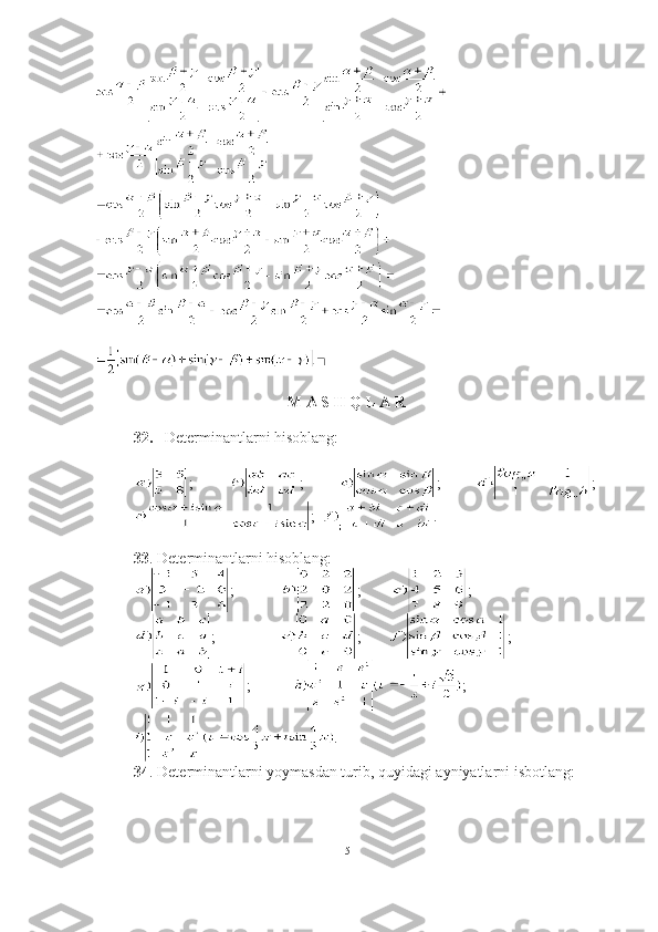 ■
 M A S  H  Q L A R  
32. Determinantlarni hisoblang:
;   ;   ;   ;
;   .
33 . Determinantlarni hisoblang:
;           ;        ;
;          ;       ;
;    ;
.
34 . Determinantlarni yoymasdan turib, quyidagi ayniyatlarni isbotlang:
15 