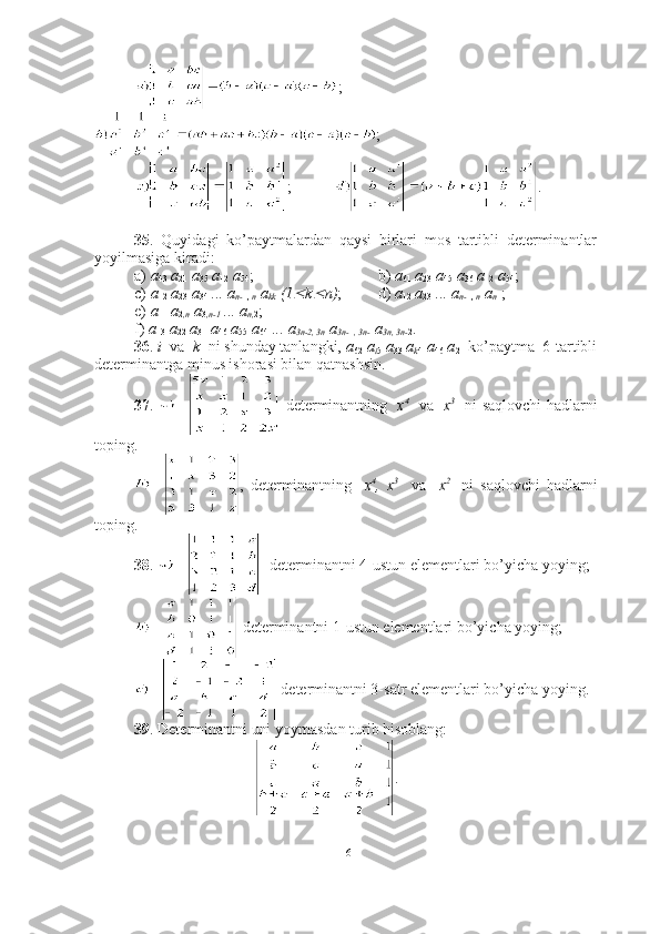 ;
;
; .
35 .   Quyidagi   ko’paytmalardan   qaysi   birlari   mos   tartibli   determinantlar
yoyilmasiga kiradi:
a)  a
43  a
21  a
35  a
12  a
54 ;     b)  a
61  a
23  a
45  a
36  a
12  a
54 ;
c)  a
12  a
23  a
34  ... a
n- 1,  n  a
kk  (1 k	 n) ;    d)  a
12  a
23  ... a
n- 1,  n  a
n 1 ;
e)  a
11  a
2 ,n  a
3 ,n-1  ... a
n, 2 ;    
f)  a
13   a
22  a
31  a
46  a
55  a
64  ... a
3n-2, 3n  a
3n- 1 , 3n- 1 a
3n, 3n- 2 .
36 .  i   va   k   ni shunday tanlangki,  a
62  a
i 5  a
33  a
k 4  a
46  a
21  ko’paytma  6-tartibli
determinantga minus ishorasi bilan qatnashsin.
37 .     determinantning    x 4
   va    x 3
   ni saqlovchi hadlarni
toping.
,   determinantning     x 4
,   x 3
    va     x 2  
  ni   saqlovchi   hadlarni
toping.
38 .     determinantni 4-ustun elementlari bo’yicha yoying;
 determinantni 1-ustun elementlari bo’yicha yoying;
 determinantni 3-satr elementlari bo’yicha yoying.
39 . Determinantni uni yoymasdan turib hisoblang:
.
16 