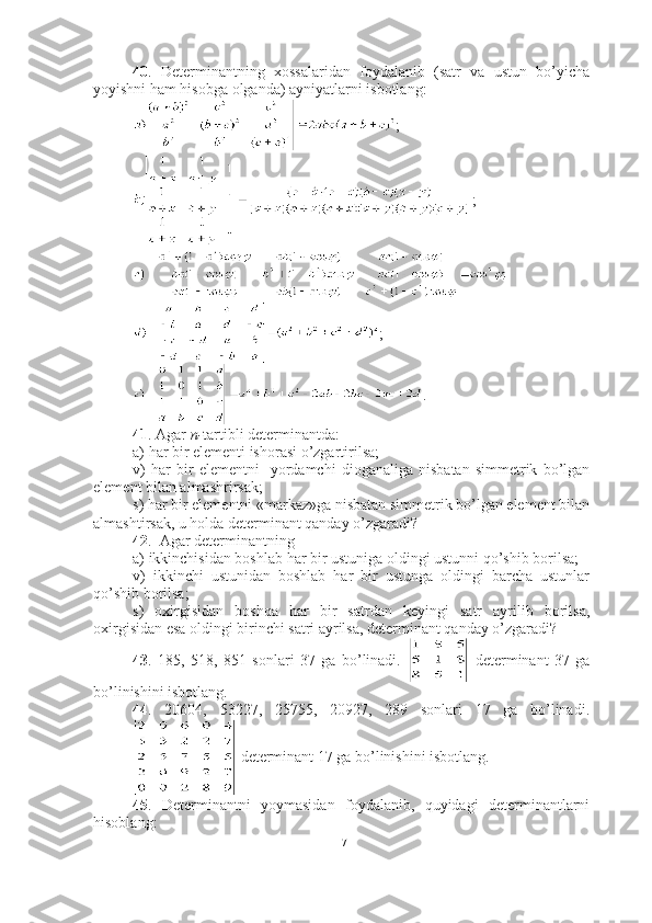 40 .   Determinantning   xossalaridan   foydalanib   (satr   va   ustun   bo’yicha
yoyishni ham hisobga olganda) ayniyatlarni isbotlang:
;
;
;
.
41 . Agar  n- tartibli   determinantda: 
a) har bir elementi ishorasi o’zgartirilsa;
v)   har   bir   elementni     yordamchi   dioganaliga   nisbatan   simmetrik   bo’lgan
element bilan almashrirsak;
s) har bir elementni «markaz»ga nisbatan simmetrik bo’lgan element bilan
almashtirsak, u holda determinant qanday o’zgaradi?
42 .  Agar determinantning 
a) ikkinchisidan boshlab har bir ustuniga oldingi ustunni qo’shib borilsa;
v)   ikkinchi   ustunidan   boshlab   har   bir   ustunga   oldingi   barcha   ustunlar
qo’shib borilsa;
s)   oxirgisidan   boshqa   har   bir   satrdan   keyingi   satr   ayrilib   borilsa,
oxirgisidan esa oldingi birinchi satri ayrilsa, determinant qanday o’zgaradi?
43 .   185,   518,   851   sonlari   37   ga   bo’linadi.     determinant   37   ga
bo’linishini isbotlang.
44 .   20604,   53227,   25755,   20927,   289   sonlari   17   ga   bo’linadi.
 determinant 17 ga bo’linishini isbotlang.
45 .   Determinantni   yoymasidan   foydalanib,   quyidagi   determinantlarni
hisoblang:
17 
