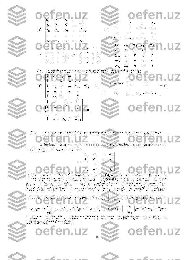 ;       
;    ;       .
46 . Determinantlarni hisoblamasdan tenglamalarni yeching:
;   ;
.
3-§.  Elementar almashtirishlar yordamida determinantlarni hisoblash
  n-tartibli   determinantni   hisoblashni   (n- 1 )-tartibli   bitta   determinantni
hisoblashga olib kelish mumkin. 
.
Determinantni   hisoblash   kerak   bo’lsin.   Agar   birinchi   ustunning   barcha
elementlari nolga teng bo’lsa, u holda  d = 0  (2-xossa) bo’ladi;  agar  a
11  = 0, lekin
a
k1     0   bo’lsa,   u   holda   1-   va   k -   satrlar   o’rnini   almashtirib,   yuqori   chap
burchakda noldan farqli elementni hosil qilamiz. Demak, umumiylikni saqlagan
holda   a
11 0 deb hisoblash mumkin. 2-satrga   ga ko’paytirilgan 1-satrni,
3-satrga  ga ko’paytirilgan 1-satrni, ...,  n -satrga  ga ko’payti-rilgan
1-ustunni   qo’shamiz.   Determinantning   qiymati   o’zgarmaydi   (8-xossa)   va
quyidagi ko’rinishni oladi: 
18 