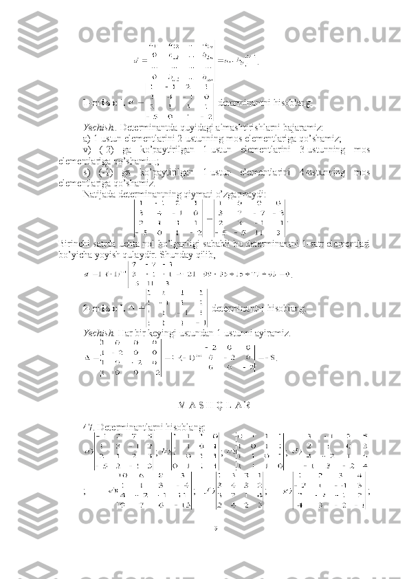 .
1-m i s o l.    determinantni hisoblang.
Yechish..   Determinantda quyidagi almashtirishlarni bajaramiz: 
a) 1-ustun elementlarini 2-ustunning mos elementlariga qo’shamiz;
v)   (-2)   ga   ko’paytirilgan   1-ustun   elementlarini   3-ustunning   mos
elementlariga qo’shami щ ;
s)   (-1)   ga   ko’paytirilgan   1-ustun   elementlarini   4-ustunning   mos
elementlariga qo’shamiz.
Natijada determinantning qiymati o’zgarmaydi: 
.
Birinchi satrda uchta nol bo’lganligi sababli bu determinantni 1-satr elementlari
bo’yicha yoyish qulaydir. Shunday qilib,
. ■
2-m i s o l.    determinantni hisoblang.
Yechish.  Har bir keyingi ustundan 1-ustunni ayiramiz. 
. ■
M A S H Q L A R
 
47 . Determinantlarni hisoblang:
;   ;   ;  
;       ;   ;     ;
19 