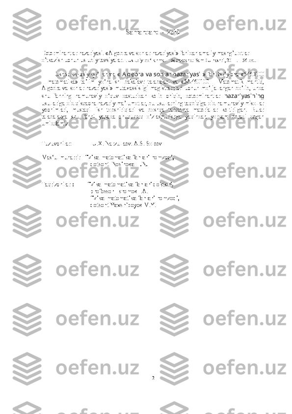 Samarqand – 2011
Determinantlar nazariyasi. «Algebra va sonlar nazariyasi» fanidan amaliy mashg’ulotlar 
o’tkazish uchun uslubiy tavsiyalar.  . Uslubiy qo‘llanma. – Samarqand: SamDU nashri, 2011. – 56 bet.
Ushbu   uslubiy qo‘llanma   «   Algebra va sonlar nazariyasi   » fani bo‘yicha   «5460100
–   matematika»   ta’lim   yo‘nalishi   bakalav r   talabalari   va   «5A460100   –   Matematik   mantiq,
Algebra va sonlar nazariyasi» mutaxassisligi magistrantlari   uchun mo‘ljallangan bo‘lib, unda
shu   fanning   namunaviy   o‘quv   dasturidan   kelib   chiqib,   determinantlar   nazariyasi ning
usullariga oid qisqacha nazariy ma’lumotlar, bu usullarning taqbiqiga oid namunaviy misollar
yechimlari,   mustaqil   ish   topshiriqlari   va   boshqa   tarqatma   materiallar   keltirilgan.   Bular
talabalarga   shu   fanni   yanada   chuqurroq   o‘ zlashtir ishga   yaqindan   yordam   beradi   degan
umiddamiz .
Tuzuvchilar:              U.X. Narzullaev. A.S. Soleev
Mas‘ul muharrir    fizika-matematika fanlari nomzodi, 
dotsent  Nosirova H.N.
Taqrizchilar   :         fizika-matematika fanlari doktori, 
professor Ikromov  I.A.
         fizika-matematika fanlari nomzodi,  
dotsent Yaxshiboyev  M.Y.
2 