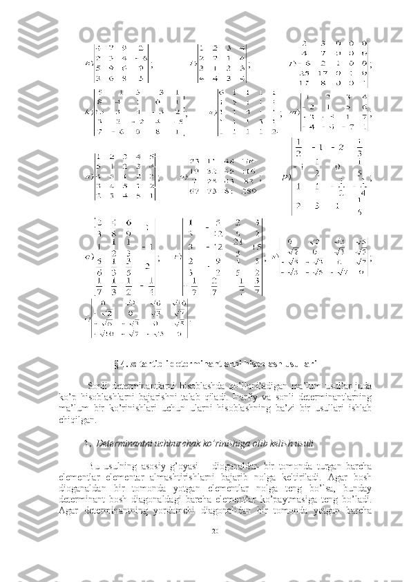 ;   ;   ;
;       ;   ;
;   ;   ;
;       ;   ;
.
§ 4.  n -tartibli determinantlarni hisoblash usullari
  Sonli   determinantlarni   hisoblashda   qo’llaniladigan   ma’lum   usullar   juda
ko’p   hisoblashlarni   bajarishni   talab   qiladi.   Harfiy   va   sonli   determinantlarning
ma’lum   bir   ko’rinishlari   uchun   ularni   hisoblashning   ba’zi   bir   usullari   ishlab
chiqilgan.
1. Determinantni uchburchak ko’rinishiga olib kelish usuli
  Bu   usulning   asosiy   g’oyasi   –   dioganaldan   bir   tomonda   turgan   barcha
elementlar   elementar   almashtirishlarni   bajarib   nolga   keltiriladi.   Agar   bosh
dioganaldan   bir   tomonda   yotgan   elementlar   nolga   teng   bo’lsa,   bunday
determinant   bosh   diagonaldagi   barcha   elementlar   ko’paytmasiga   teng   bo’ladi.
Agar   determinantning   yordamchi   diagonalidan   bir   tomonda   yotgan   barcha
20 