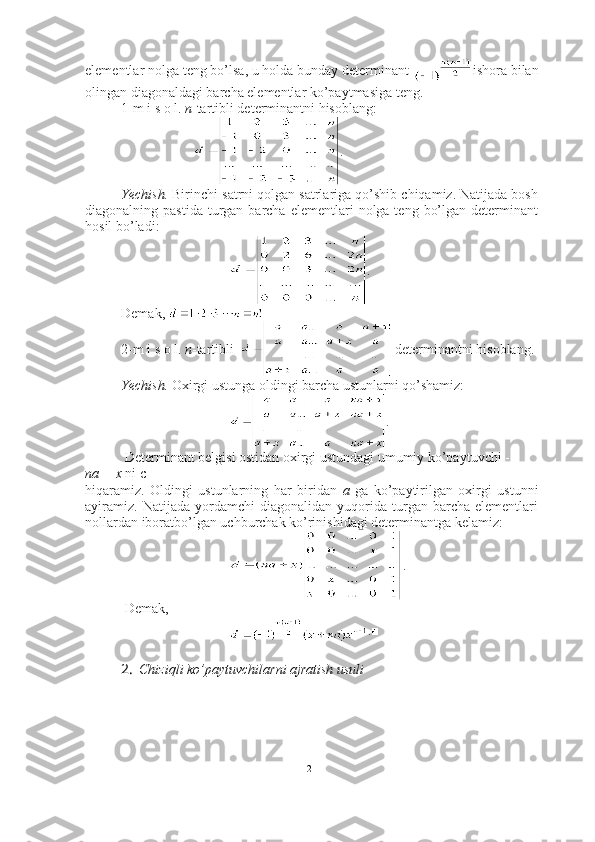 elementlar nolga teng bo’lsa, u holda bunday determinant  ishora bilan
olingan diagonaldagi barcha elementlar ko’paytmasiga teng. 
1-m i s o l.  n -tartibli determinantni hisoblang:  
.
Yechish.  Birinchi satrni qolgan satrlariga qo’shib chiqamiz. Natijada bosh
diagonalning pastida   turgan  barcha  elementlari   nolga teng  bo’lgan  determinant
hosil bo’ladi:
.
Demak,    ■
2-m i s o l.  n -tartibli    determinantni hisoblang.
Yechish.  Oxirgi ustunga oldingi barcha ustunlarni qo’shamiz:
.
 Determinant belgisi ostidan oxirgi ustundagi umumiy ko’paytuvchi -  
na + x  ni c
hiqaramiz.   Oldingi   ustunlarning   har   biridan   a   ga   ko’paytirilgan   oxirgi   ustunni
ayiramiz.   Natijada   yordamchi   diagonalidan   yuqorida   turgan  barcha   elementlari
nollardan iboratbo’lgan uchburchak ko’rinishidagi determinantga kelamiz:   
.
 Demak,
.■
2. Chiziqli ko’paytuvchilarni ajratish usuli
21 