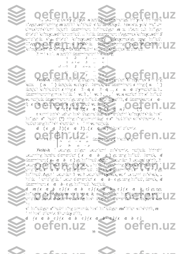   Bu   usulning   asosiy   g’oyasi   n -tartibli   determinantga   bir   yoki   bir   necha
o’zgaruvchilarning   m -tartibli   ko’phadi   sifatida   qaraydi.   Bevosita   yoki   ma’lum
almashtirishlarni   bajarib   determinant   bo’linadigan   m   ta   o’zaro   tub   bo’lgan
chiziqli ko’paytuvchilar topiladi. U holda determinant o’zgarmas ko’paytuvchi  S
aniqligida   shu   chiziqli   ko’paytuvchilarning   ko’paytmasiga   teng   bo’ladi.
O’zgarmas   S   soni   mos   ravishda   determinantning   hadi   va   chiziqli
ko’paytuvchilar ko’paytmasidagi hadini solishtirish natijasida topiladi. 
3-m i s o l.   n -tartibli determinantni hisoblang. 
.
Yechish.  Determinantning diagonalidagi elementlari ko’paytmasi   x  ni eng
katta   -     (   n   –   1   )-darajada   saqlaydi.   Demak,   bu   determinant   x   ning   (   n   –   1   )
darajali ko’phadidir.   x   ning   x =   2   - a, x =   3   - a, ..., x = n – a    qiymatlarida bu
determinantning mos holda 1- va 2-, 1- va 3-, .. , 1- va   n -satrlari bir xil bo’ladi
va natijada determinant nolga teng bo’ladi. Shunday qilib,  d   determinant   x + a -
2 ,  x + a -  3 , ..., x + a – n   ga bo’linadi va demak, 
d = c  (  x + a - 2)(  x + a -3 ) ... (  x + a – n )             (*)
c  sonni topish uchun bosh diagonaldagi elementlarini ko’paytirishda hosil
bo’lgan    x n- 1
 hadni  (*)   ning o’ng tomonidagi    c x n- 1
 had bilan solishtiramiz. Bu
hadlar teng bo’lishi shartidan   s  = 1 ni va natijada  
d =  (  x + a – 2  ) (  x + a – 3  ) ... (  x + a – n  )   ni hosil qilamiz.  ■
4-m i s o l.      determinantni hisoblang.
Yechish.   1-ustunga   qolgan   ustunlarni   qo’shamiz;   natijada   birinchi
ustunning   barcha   elementlari   (   x   –   a   –   b   –   c   )   ga   teng   bo’ladi.   Demak,     d
determinant (   x – a – b – c   ) ga bo’linadi. Agar 1-ustundan 2-ustunni ayirib, 3-
ustunni qo’shib va 4-ustunni ayirsak, u holda 1-ustunning barcha elementlari ±1
aniqligida  x + a - b + c  ga teng bo’ladi. Demak,  d  determinant  x + a – b + c  ga
bo’linadi. Agar 1-ustundan 2- va 3-ustunlarni ayirsak, va 4-us-tunni qo’shsak, u
holda ±1 aniqligida 1-ustun elementlari  x + a + b - c  ga teng bo’ladi, demak,    d
determinant   x + a + b - c  ga bo’linadi. Natijada 
d = m ( x – a – b – c ) ( x + a – b + c ) ( x – a + b + c ) ( x + a + b - c)  ga ega
bo’lamiz.   Bu   ifodada   m   soni     x,   a,   b,   c     sonlardan   bog’liq   emas.   m   sonini
aniqlash   uchun   d   determinantning   bosh   diagonali   elementlarni   ko’paytirishdan
ho
sil bo’ladigan   x 4
 hadni o’ng tomonda hosil bo’ladigan   mx 4
 bilan solishtirib,  m  =
1 ni hosil qilamiz. Shunday qilib, 
d = ( x – a – b – c ) ( x + a – b + c ) ( x – a + b + c ) ( x + a + b –c ) .  ■
22 