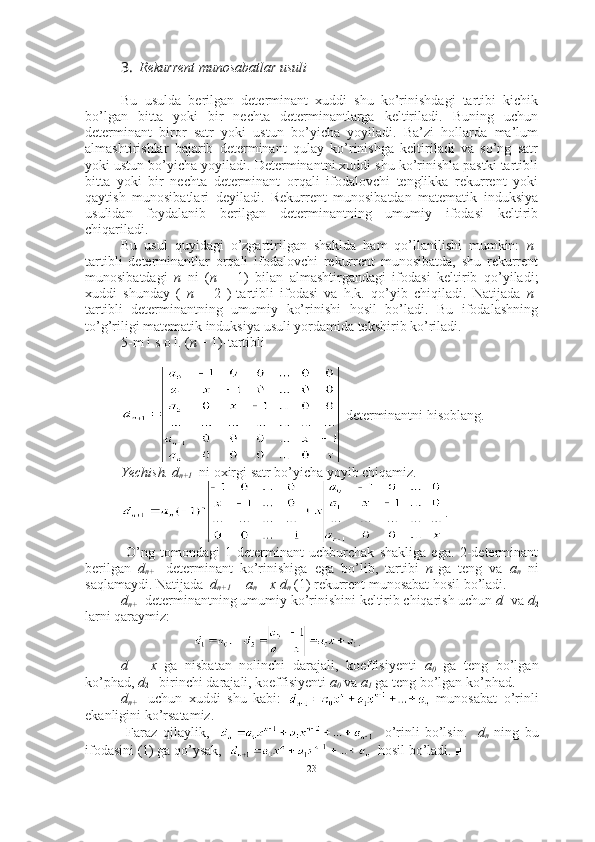 3. Rekurrent munosabatlar usuli
Bu   usulda   berilgan   determinant   xuddi   shu   ko’rinishdagi   tartibi   kichik
bo’lgan   bitta   yoki   bir   nechta   determinantlarga   keltiriladi.   Buning   uchun
determinant   biror   satr   yoki   ustun   bo’yicha   yoyiladi.   Ba’zi   hollarda   ma’lum
almashtirishlar   bajarib   determinant   qulay   ko’rinishga   keltiriladi   va   so’ng   satr
yoki ustun bo’yicha yoyiladi. Determinantni xuddi shu ko’rinishla pastki tartibli
bitta   yoki   bir   nechta   determinant   orqali   ifodalovchi   tenglikka   rekurrent   yoki
qaytish   munosibatlari   deyiladi.   Rekurrent   munosibatdan   matematik   induksiya
usulidan   foydalanib   berilgan   determinantning   umumiy   ifodasi   keltirib
chiqariladi. 
Bu   usul   quyidagi   o’zgartirilgan   shaklda   ham   qo’llanilishi   mumkin:   n -
tartibli   determinantlar   orqali   ifodalovchi   rekurrent   munosibatda,   shu   rekurrent
munosibatdagi   n   ni   ( n   –   1)   bilan   almashtirgandagi   ifodasi   keltirib   qo’yiladi;
xuddi   shunday   (   n   –   2   )-tartibli   ifodasi   va   h.k.   qo’yib   chiqiladi.   Natijada   n -
tartibli   determinantning   umumiy   ko’rinishi   hosil   bo’ladi.   Bu   ifodalashning
to’g’riligi matematik induksiya usuli yordamida tekshirib ko’riladi. 
5-m i s o l.   ( n  + 1)-tartibli
 determinantni hisoblang.
Yechish.   d
n+1   ni oxirgi satr bo’yicha yoyib chiqamiz. 
.
  O’ng   tomondagi   1-determinant   uchburchak   shakliga   ega.   2-determinant
berilgan   d
n+ 1   determinant   ko’rinishiga   ega   bo’lib,   tartibi   n -ga   teng   va   a
n   ni
saqlamaydi. Natijada   d
n+1  = a
n + x d
n   (1) rekurrent munosabat hosil bo’ladi.
d
n+ 1  determinantning umumiy ko’rinishini keltirib chiqarish uchun  d
1  va  d
2
larni qaraymiz:
.
d
1   -   x   ga   nisbatan   nolinchi   darajali,   koeffisiyenti   a
0   ga   teng   bo’lgan
ko’phad,  d
2   - birinchi darajali, koeffisiyenti  a
0  va  a
1  ga teng bo’lgan ko’phad.
d
n+ 1   uchun   xuddi   shu   kabi:     munosabat   o’rinli
ekanligini ko’rsatamiz.
  Faraz   qilaylik,         o’rinli   bo’lsin.     d
n   ning   bu
ifodasini (1) ga qo’ysak,     hosil bo’ladi. ■
23 