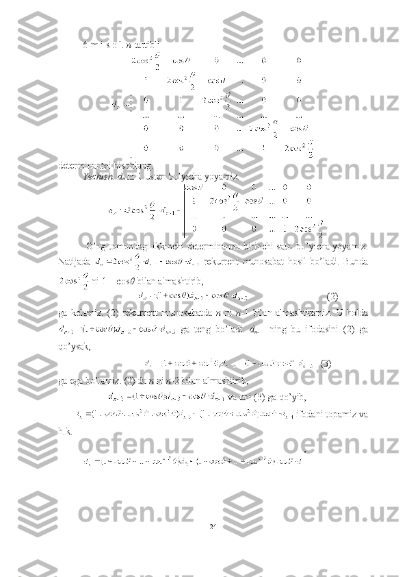 6-m i s o l.   n -tartibli  
determinantni hisoblang.
Yechish.   d
n  ni 1-ustun bo’yicha yoyamiz. 
  O’ng tomondagi ikkinchi determinantni birinchi satri bo’yicha yoyamiz.
Natijada     rekurrent   munosabat   hosil   bo’ladi.   Bunda
 ni  1 + cos   bilan almashtirib, 
       (2)
ga   kelamiz.   (2)   rekurrent   munosabatda   n   ni   n -1   bilan   almashtiramiz.   U   holda
  ga   teng   bo’ladi.   d
n- 1     ning   bu   ifodasini   (2)   ga
qo’ysak,
   (3)
ga ega bo’lamiz. (2) da  n  ni  n -2 bilan almashtirib,
 va uni (3) ga qo’yib,
        ifodani topamiz va
h.k. 
,
 
24 