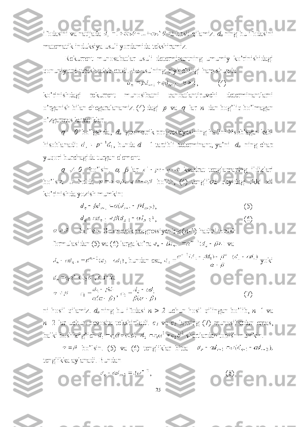 ifodasini va natijada   ni hosil qilamiz.  d
n  ning bu ifodasini
matematik induksiya usuli yordamida tekshiramiz. 
  Rekurrent   munosabatlar   usuli   determinantning   umumiy   ko’rinishidagi
qonuniyatni topish talab etadi. Bu usulning qiyinchiligi ham shunda.
,  (4)
ko’rinishdagi   rekurrent   munosibatni   qanoatlantiruvchi   determinantlarni
o’rganish bilan chegaralanamiz. (4) dagi   p   va   q   lar   n   dan bog’liq bo’lmagan
o’zgarmas kattaliklar. 
q = 0   bo’lganda,    d
n   geometrik progressiyasining hadini hisoblagan kabi
hisoblanadi:   , bunda   d
1   -  1-tartibli  determinant,  ya’ni     d
n     ning  chap
yuqori burchagida turgan element.
q     0     bo’lsin.  	 ,  	 -lar     kvadrat   tenglamaning   ildizlari
bo’lsin.   U   holda     bo’lib,   (4)   tenglikni   quyidagi   ikki   xil
ko’rinishda yozish mumkin: 
, (5)
, (6)
bo’lsin. Geometrik progressiyaning ( n -1)-hadini topish 
formulasidan (5) va (6) larga ko’ra   va
, bundan esa,   yoki
, bunda 
,  (7)
ni   hosil   qilamiz.   d
n  
ning   bu   ifodasi   n   >   2   uchun   hosil   qilingan   bo’lib,   n= 1   va
n= 2   lar   uchun   bevosita   tekshiriladi.   c
1   va   c
2   larning   (7)   munosibatdan   emas,
balki boshlang’ich   shartlardan topish mumkin.
  bo’lsin.   (5)   va   (6)   tengliklar   bitta    
tenglikka aylanadi. Bundan  
  ,          (8)
25 