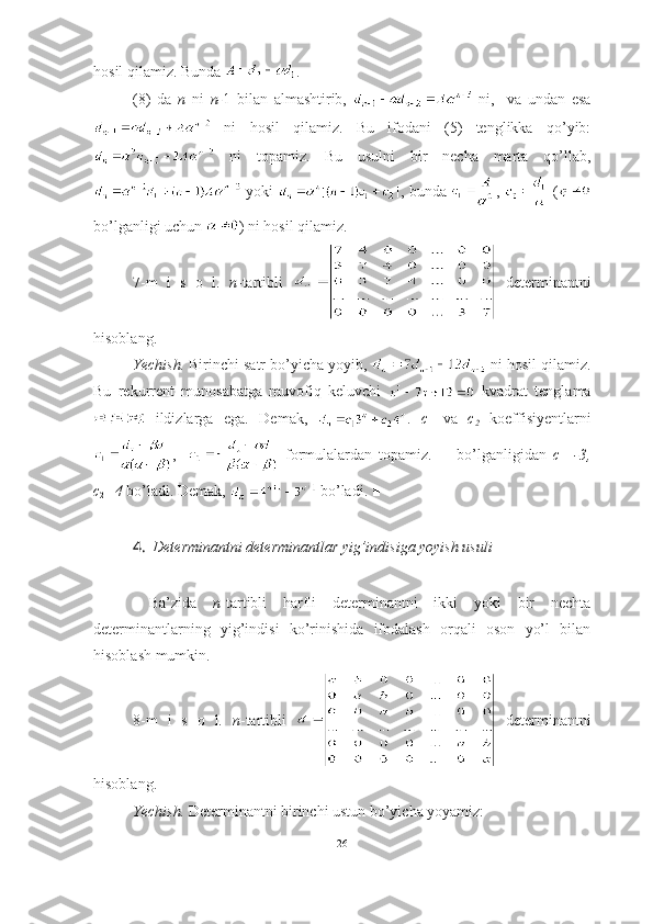 hosil qilamiz. Bunda  .
(8)   da   n   ni   n- 1   bilan   almashtirib,     ni,     va   undan   esa
  ni   hosil   qilamiz.   Bu   ifodani   (5)   tenglikka   qo’yib:
  ni   topamiz.   Bu   usulni   bir   necha   marta   qo’llab,
 yoki  , bunda  ,   (
bo’lganligi uchun  ) ni hosil qilamiz. ■
7-m   i   s   o   l.   n -tartibli     determinantni
hisoblang.
Yechish.  Birinchi satr bo’yicha yoyib,   ni hosil qilamiz.
Bu   rekurrent   munosabatga   muvofiq   keluvchi     kvadrat   tenglama
  ildizlarga   ega.   Demak,   .   c
1   va   c
2   koeffisiyentlarni
,       formulalardan   topamiz.         bo’lganligidan   c
1 =-3,
c
2 =4  bo’ladi. Demak,   bo’ladi. ■
4. Determinantni determinantlar yig’indisiga yoyish usuli
  Ba’zida   n -tartibli   harfli   determinantni   ikki   yoki   bir   nechta
determinantlarning   yig’indisi   ko’rinishida   ifodalash   orqali   oson   yo’l   bilan
hisoblash mumkin.
8-m   i   s   o   l.   n -tartibli     determinantni
hisoblang.
Yechish.  Determinantni birinchi ustun bo’yicha yoyamiz:
26 