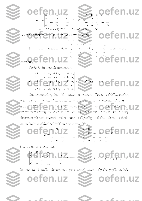 Ikkita determinant ham uchburchak ko’rinishiga ega. ■
9-m   i   s   o   l.   n -tartibli     determinantni
hisoblang.
Yechish.  Berilgan determinantni:
 ko’rinishda yozamiz.
Determinantning   har   bir   ustun   elementini   ikkita   qo’shiluvchining
yig’indisi ko’rinishida ifodalab, determinantning ma’lum xossasiga ko’ra    d     ni
n -tartibli   2 n
  ta determinantlar yig’indisiga yoyish mumkin. Bunda hosil bo’lgan
determinantlarning   ba’zilarida   bir   xil   ustunlar   hosil   bo’ladi   va   bunday
determinantlarlar   qiymati   nolga   teng   bo’lganligi   sababli   ularni   tashlab,
qolganlarini quyidagi ko’rinishda yozish mumkin: 
(bunda   a
i   lar   i -ustunda).
 determinantni oxirgi ustun bo’yicha yoyib, hosil
bo’lgan   ( n -1)–tartibli   determinant   yana   oxirgi   ustun   bo’yicha   yoyib   va   h.k.
27 