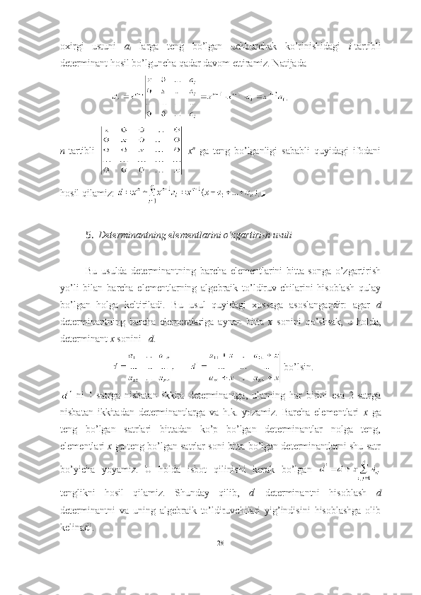 oxirgi   ustuni   a
i   larga   teng   bo’lgan   uchburchak   ko’rinishidagi   i -tartibli
determinant hosil bo’lguncha qadar davom ettiramiz. Natijada 
.
n -tartibli     x n
  ga   teng   bo’lganligi   sababli   quyidagi   ifodani
hosil qilamiz:  .■
5. Determinantning elementlarini o’zgartirish usuli
Bu   usulda   determinantning   barcha   elementlarini   bitta   songa   o’zgartirish
yo’li   bilan   barcha   elementlarning   algebraik   to’ldiruv-chilarini   hisoblash   qulay
bo’lgan   holga   keltiriladi.   Bu   usul   quyidagi   xossaga   asoslangandir:   agar   d
determinantning   barcha   elementlariga   aynan   bitta   x   sonini   qo’shsak,   u   holda,
determinant  x  sonini    d .  
 bo’lsin.
  ni   1-satrga   nisbatan   ikkita   determinantga,   ularning   har   birini   esa   2-satrga
nisbatan   ikkitadan   determinantlarga   va   h.k.   yozamiz.   Barcha   elementlari   x   ga
teng   bo’lgan   satrlari   bittadan   ko’p   bo’lgan   determinantlar   nolga   teng,
elementlari  x  ga teng bo’lgan satrlar soni bitta bo’lgan determinantlarni shu satr
bo’yicha   yoyamiz.   U   holda   isbot   qilinishi   kerak   bo’lgan  
tenglikni   hosil   qilamiz.   Shunday   qilib,   d ’
  determinantni   hisoblash   d
determinantni   va   uning   algebraik   to’ldiruvchilari   yig’indisini   hisoblashga   olib
kelinadi.
28 