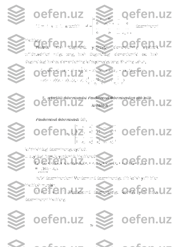 10-m   i   s   o   l.   n -tartibli       determinantni
hisoblang.
Yechish.   Bosh   diagonalda   yotmagan   elementlarning   algebraik
to’ldiruvchilari   nolga   teng,   bosh   diagonaldagi   elementlarniki   esa   bosh
diagonaldagi boshqa elementlarning ko’paytmasiga teng. Shuning uchun, 
6. n-tartibli determinantni Vandermond determinantiga olib kelib
hisoblash
Vandermond determinanti  deb,  
ko’rinishidagi determinantga aytiladi.
U quyidagi formula yordamida hisoblanadi:
Ba’zi determinantlarni Vandermond determinantiga olib kelish yo’li bilan
hisoblash mumkin.
11-m   i   s   o   l.   Vandermond   determinantiga   keltirish   yo’li   bilan
determinantni hisoblang. 
29 