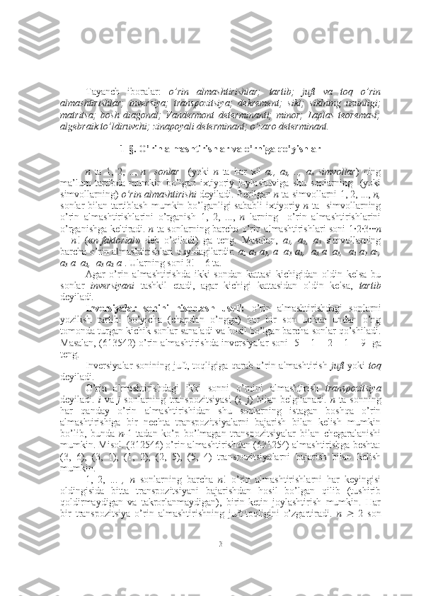 Tayanch   iboralar:   o’rin   almashtirishlar;   tartib;   juft   va   toq   o’rin
almashtirishlar;   inversiya;   transpozitsiya;   dekrement;   sikl;   siklning   uzunligi;
matritsa;   bosh   diagonal;   Vandermont   determinanti;   minor;   Laplas   teoremasi;
algebraik to’ldiruvchi; zinapoyali determinant; o’zaro determinant.  
1-§. O’rin almashtirishlar va o’rniga qo’yishlar
n   ta   1,   2,   ..,   n     sonlar     (yoki   n   ta   har   xil   a
1 ,   a
2 ,   ..,   a
n   simvollar )   ning
ma’lum   tartibda   mumkin   bo’lgan   ixtiyoriy   joylashuviga   shu   sonlarning     (yoki
simvollarning)   o’rin almashtirishi  deyiladi. Berilgan  n  ta simvollarni   1, 2, ...,  n,
sonlar bilan tartiblash  mumkin bo’lganligi  sababli  ixtiyoriy   n   ta   simvollarning
o’rin   almashtirishlarini   o’rganish   1,   2,   ...,   n   larning     o’rin   almashtirishlarini
o’rganishga keltiradi.   n   ta sonlarning barcha o’rin almashtirishlari soni   1·2·3··· n
=   n !   (« n-faktorial »   deb   o’qiladi)   ga   teng.   Masalan,   a
1 ,   a
2 ,   a
3   simvollarning
barcha o’rin almashtirishlari quyidagilardir:   a
1   a
2  a
3 , a
1  a
3  a
2 ,  a
2  a
1  a
3 ,  a
2  a
3  a
1 ,
a
3  a
1  a
2 ,  a
3  a
2   a
1 . Ularning soni  3! = 6   ta.
Agar   o’rin   almashtirishda   ikki   sondan   kattasi   kichigidan   oldin   kelsa   bu
sonlar   inversiyani   tashkil   etadi,   agar   kichigi   kattasidan   oldin   kelsa,   tartib
deyiladi .
Inversiyalar   sonini   hisoblash   usuli:   o’rin   almashtirishdagi   sonlarni
yozilish   tartibi   bo’yicha   (chapdan   o’ngga)   har   bir   son   uchun   undan   o’ng
tomonda turgan kichik sonlar sanaladi va hosil bo’lgan barcha sonlar qo’shiladi.
Masalan, (613542) o’rin almashtirishda inversiyalar soni    5 + 1 + 2 + 1 = 9    ga
teng.
Inversiyalar sonining juft, toqligiga qarab o’rin almashtirish   juft   yoki   toq
deyiladi.
O’rin   almashtirishdagi   ikki   sonni   o’rnini   almashtirish   transpozitsiya
deyiladi.   i   va   j   sonlarning   transpozitsiyasi   ( i,   j )   bilan   belgilanadi.   n   ta   sonning
har   qanday   o’rin   almashtirishidan   shu   sonlarning   istagan   boshqa   o’rin
almashtirishiga   bir   nechta   transpozitsiyalarni   bajarish   bilan   kelish   mumkin
bo’lib,   bunda   n- 1   tadan   ko’p   bo’lmagan   transpozitsiyalar   bilan   chegaralanishi
mumkin. Misol. (312546) o’rin almashtirishdan (631254) almashtirishga beshta:
(3,   6),   (3,   1),   (1,   2),   (2,   5),   (5,   4)   transpozitsiyalarni   bajarish   bilan   kelish
mumkin.
1,   2,   ...   ,   n   sonlarning   barcha   n !   o’rin   almashtirishlarni   har   keyingisi
oldingisida   bitta   transpozitsiyani   bajarishdan   hosil   bo’lgan   qilib   (tushirib
qoldirmaydigan   va   takrorlanmaydigan),   birin-ketin   joylashtirish   mumkin.   Har
bir   transpozitsiya   o’rin   almashtirishning   juft-toqligini   o’zgartiradi.   n     2   son
3 