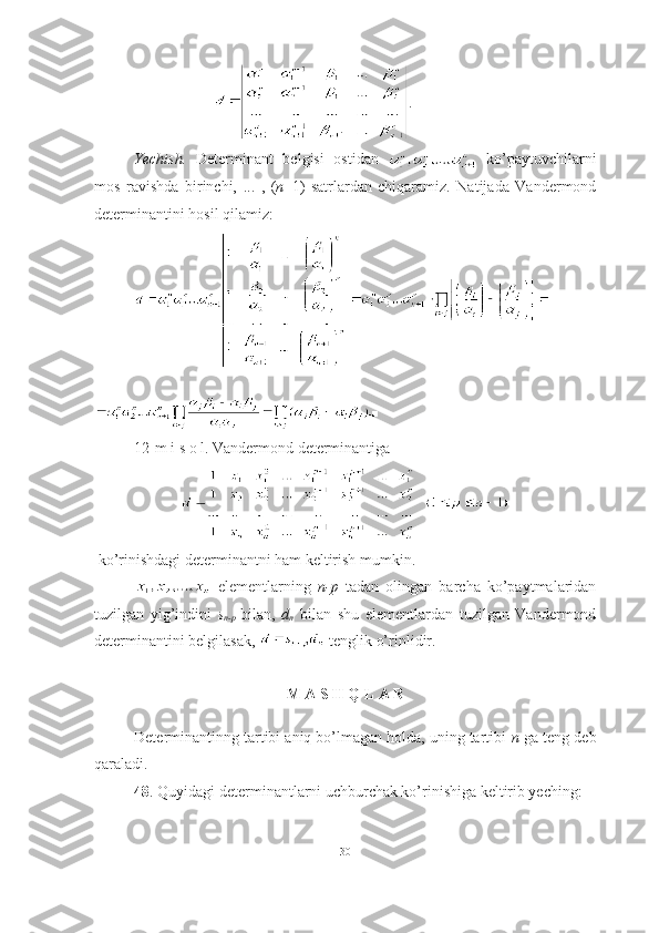 .
Yechish.   Determinant   belgisi   ostidan     ko’paytuvchilarni
mos   ravishda   birinchi,   ...   ,   ( n +1)-satrlardan   chiqaramiz.   Natijada   Vandermond
determinantini hosil qilamiz:
■
12-m i s o l. Vandermond determinantiga  
 ko’rinishdagi determinantni ham keltirish mumkin.
  elementlarning   n-p   tadan   olingan   barcha   ko’paytmalaridan
tuzilgan   yig’indini   s
n-p   bilan,   d
n   bilan   shu   elementlardan   tuzilgan   Vandermond
determinantini belgilasak,   tenglik o’rinlidir.
M A S H Q L A R
Determinantinng tartibi aniq bo’lmagan holda, uning tartibi  n -ga teng deb
qaraladi.
48 . Quyidagi determinantlarni uchburchak ko’rinishiga keltirib yeching:
30 