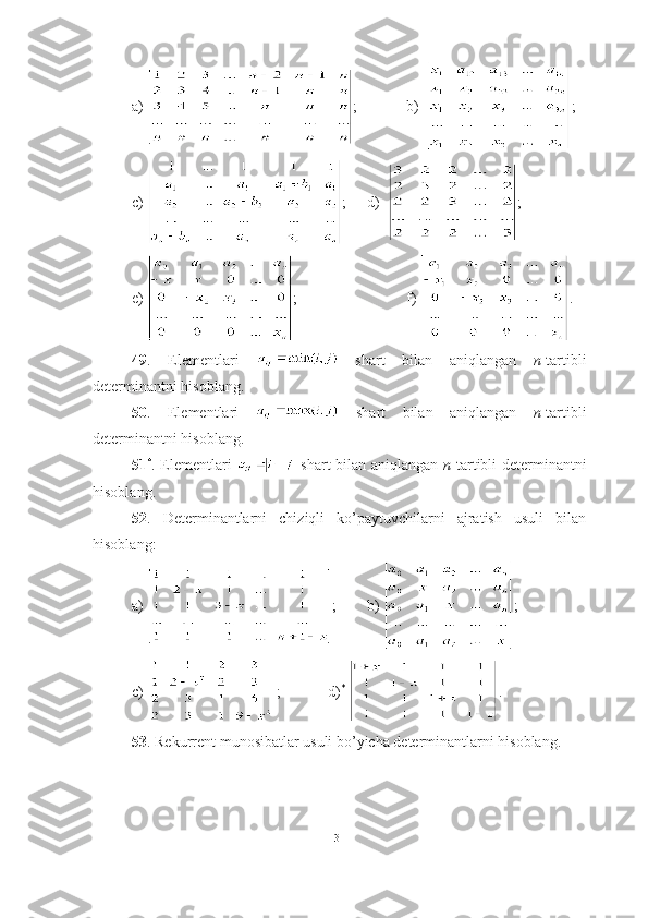 a)  ;        b)   ;
c)  ;    d)   ;
e)  ;              f)  .
49 .   Elementlari     shart   bilan   aniqlangan   n -tartibli
determinantni hisoblang.
50 .   Elementlari     shart   bilan   aniqlangan   n -tartibli
determinantni hisoblang.
51 *
. Elementlari     shart bilan aniqlangan   n -tartibli determinantni
hisoblang.
52 .   Determinantlarni   chiziqli   ko’paytuvchilarni   ajratish   usuli   bilan
hisoblang:
a)  ;      b)  ;
c)  ;   d) *
  .
53 . Rekurrent munosibatlar usuli bo’yicha determinantlarni hisoblang. 
31 