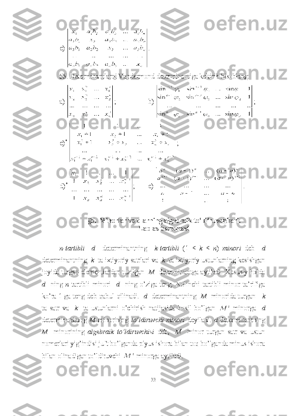 c)  .
55 . Determinantlarni Vandermond determinantiga keltirib hisoblang:
a)  ;     b)  ;
c) *
  ;
d) *
  ;    e)  .
§5.  Minorlar va ularning algebraik to’ldiruvchilari.
Laplas teoremasi
n-tartibli     d     determinantning     k-tartibli   ( 1   ≤   k   ≤   n )   minori   deb     d
determinantning   k   ta ixtiyoriy satrlari va   k   ta ixtiyoriy ustunlarning kesishgan
joyida turgan elementlardan tuzilgan    M    determinantga aytiladi. Xususiy holda
d     ning   n -tartibli   minori     d     ning   o’ziga   teng.   Nolinchi   tartibli   minor   ta’rifiga
ko’ra 1 ga teng deb qabul qilinadi.    d    determinantning    M    minorida turgan      k
ta   satr   va     k     ta   ustunlarni   o’chirish   natijasida   hosil   bo’lgan     minorga     d
determinantning   M   minorining   to’ldiruvchi   minori   deyiladi.   d   determinantning
M     minorining   algebraik   to’ldiruvchisi   deb,     M     minor   turgan   satr   va   ustun
nomerlari yig’indisi juft bo’lganda plyus ishora bilan toq bo’lganda minus ishora
bilan olinadigan to’ldiruvchi   minorga aytiladi. 
33 