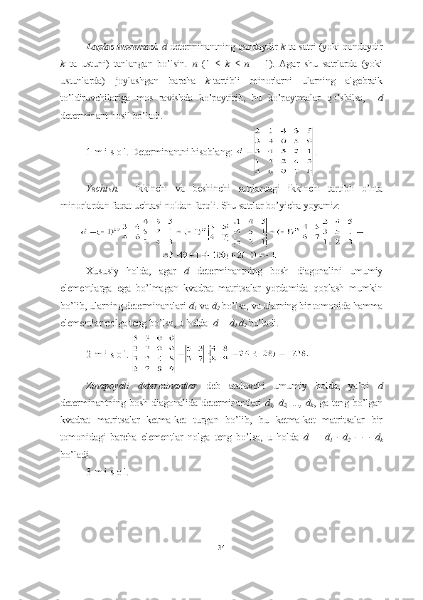 Laplas teoremasi.   d  determinantning qandaydir   k -ta satri (yoki qandaydir
k   ta   ustuni)   tanlangan   bo’lsin.   n   ( 1   ≤   k   ≤   n   –   1 ).   Agar   shu   satrlarda   (yoki
ustunlarda)   joylashgan   barcha   k -tartibli   minorlarni   ularning   algebraik
to’ldiruvchilariga   mos   ravishda   ko’paytirib,   bu   ko’paytmalar   qo’shilsa,     d
determinant hosil bo’ladi. 
1-m i s o l. Determinantni hisoblang:  .
Yechish.     Ikkinchi   va   beshinchi   satrlardagi   ikkinchi   tartibli   o’nta
minorlardan faqat uchtasi noldan farqli.  Shu satrlar bo’yicha yoyamiz:
■
Xususiy   holda,   agar   d   determinantning   bosh   diagonalini   umumiy
elementlarga   ega   bo’lmagan   kvadrat   matritsalar   yordamida   qoplash   mumkin
bo’lib, ularning determinantlari  d
1  va  d
2  bo’lsa, va ularning bir tomonida hamma
elementlar nolga teng bo’lsa, u holda   d  =  d
1  d
2  bo’ladi. 
2-m i s o l.  ■
Zinapoyali   determinantlar   deb   ataluvchi   umumiy   holda,   ya’ni   d
determinantning bosh diagonalida determinantlari   d
1 ,   d
2 , ...,   d
k , ga teng bo’lgan
kvadrat   matritsalar   ketma-ket   turgan   bo’lib,   bu   ketma-ket   matritsalar   bir
tomonidagi   barcha   elementlar   nolga   teng   bo’lsa,   u   holda   d   =   d
1   ∙   d
2   ∙   ∙   ∙   d
k
bo’ladi.
3-m i s o l.
34 