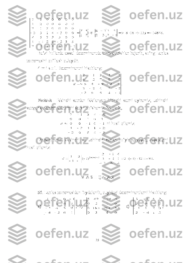 ■
Ba’zi   hollarda   avval   determinantda   almashtirishlar   bajarib,   so’ng   Laplas
teoremasini qo’llash qulaydir.
4-m i s o l. Determinantni hisoblang:
.
Yechish.     Ikkinchi   satrdan   ikkilangan   birinchi   satrni   ayiramiz,   uchinchi
satrga ikkilangan to’rtinchi satrni qo’shamiz. Natijada,
 ni hosil qilamiz.
Determinantni   ikkinchi   va   uchinchi   satrlar   bo’yicha   yoyib,   quyidagini
hosil qilamiz:
■
M A S H Q L A R
56 . Laplas teoremasidan foydalanib, quyidagi determinantlarni hisoblang:
a)   ;   b )    ;       c )    ;
35 