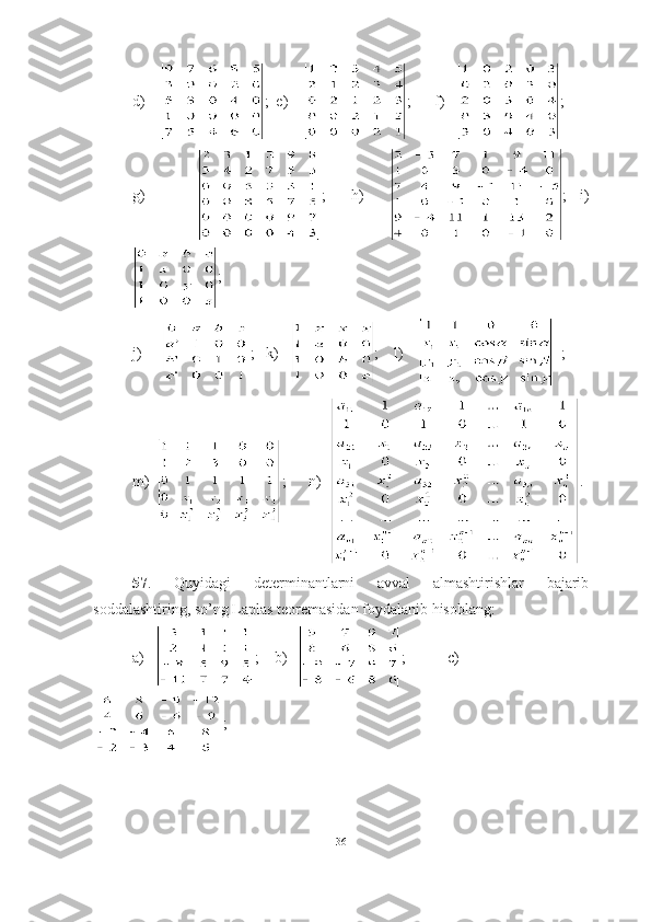 d)    ;  e)     ;      f)    ;
g)         ;     h)     ;   i)
;  
j)      ;   k)    ;    l)       ;
m)   ;      n)   .
57 .   Quyidagi   determinantlarni   avval   almashtirishlar   bajarib
soddalashtiring, so’ng Laplas teoremasidan foydalanib hisoblang:
a)    ;     b )    ;   c )
;
36 