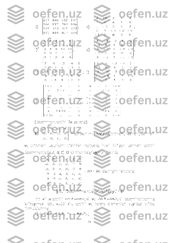 d)     ;   e)     ;
f) *
     ;     g)     ;
h )     ;    i )      ;
j)     .
(determinant tartibi  2 n   ga teng ).
58 .     matritsani mos ravishda birinchi, ikkinchi, uchinchi
va   to’rtinchi   ustunlarni   o’chirish   natijasida   hosil   bo’lgan   uchinchi   tartibli
determinantlarni  A, B, C, D- lar bilan belgilaymiz. U holda
 ekanligini isbotlang.
§ 6.  Determinantlarni ko’paytirish
Bir   xil   n- tartibli     va     determinantlarning
ko’paytmasi   deb,   xuddi   shu   tartibli   va   barcha   elementlari   quyidagi   to’rtta
formulalarning 
1)  ; 
37 