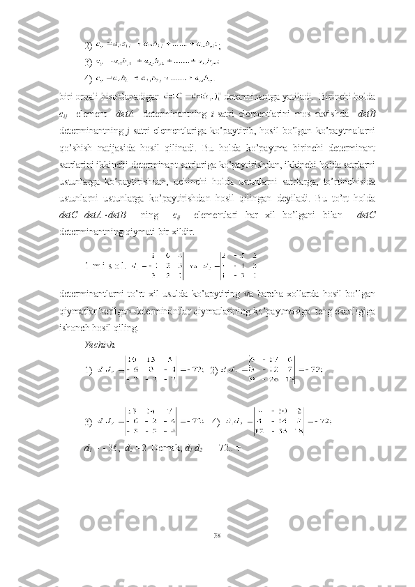 2)  ;  
3)     
4) 
biri orqali hisoblanadigan   determinantga yatiladi.  Birinchi holda
c
ij     element     detA     determinantning   i -satri   elementlarini   mos   ravishda     det B
determinantning   j -satri   elementlariga   ko’paytirib,   hosil   bo’lgan   ko’paytmalarni
qo’shish   natijasida   hosil   qilinadi.   Bu   holda   ko’paytma   birinchi   determinant
satrlarini ikkinchi determinant satrlariga ko’paytirishdan, ikkinchi holda satrlarni
ustunlarga   ko’paytirishdan,   uchinchi   holda   ustunlarni   satrlarga,   to’rtinchisida
ustunlarni   ustunlarga   ko’paytirishdan   hosil   qilingan   deyiladi.   Bu   to’rt   holda
detC=detA detB     ning     c
ij     elementlari   har   xil   bo’lgani   bilan     detC
determinantning qiymati bir xildir. 
1-m i s o l .  
determinantlarni   to’rt   xil   usulda   ko’apytiring   va   barcha   xollarda   hosil   bo’lgan
qiymatlar berilgan determinantlar qiymatlarining ko’paytmasiga  teng ekanligiga
ishonch hosil qiling. 
Yechish.
1)   2) 
3)    4)  
d
1  =   -   36,    d
2  = 2   Demak,  d
1   d
2  =   -   72. . ■
38 