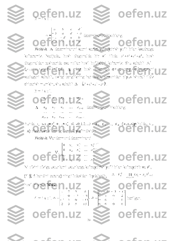 2-m i s o l.   
  determinantni hisoblang.
Yechish.     determinantni satrni satrga ko’paytirish yo’li bilan kvadratga
ko’taramiz.   Natijada,   bosh   diagonalda   bir   xil   ifoda   ,   bosh
diagonaldan   tashqarida   esa   nollar   hosil   bo’lishini   ko’ramiz.   Shu   sababli   =
  bo’ladi.     ning   bosh   diagonali   a ga   teng   ko’paytmani
saqlagani   sababli,   oxirgi   tenglikning   har   ikkala   tomonidan   plyus   ishorali   ildiz
chiqarish mumkin, shu sababli   = .■ 
3-m i s o l.  
=  determinantni hisoblang.
Bunda   x   x   …,   x   (xususiy   holda,   s
=n ) o’zgaruvchilarning darajali yig’indisidir.
Yechish.  Vandermond determinanti  
V
n =
Ni o’zini o’ziga ustunlarni ustunlarga ko’paytirish yo’li bilan ko’paytirib va  V
(4- § ,  6 -bandini qarang) ning ifodasidan foydalanib,      ni
hosil qilamiz.  ¼¼ ■
4-m i s o l.     berilgan. 
39 