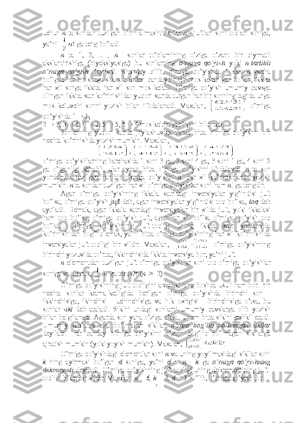 uchun   n   ta sondan tuzilgan o’rin almashtirishlardan juftlari  soni toqlari soniga,
ya’ni    ga teng bo’ladi.
n   ta   1,   2,   ...   ,   n     sonlar   to’plamining   o’ziga   o’zaro   bir   qiymatli
akslantirishiga   (biyeksiyasiga)   bu   sonlarning   o’rniga   qo’yish   yoki   n-tartibli
o’rniga   qo’yish   deyiladi.   Shunday   qilib,   o’rniga   qo’yishda   1   dan   n   gacha
bo’lgan har bir songa shu sonlardan qandaydir biri mos keltirilgan bo’lib, ikkita
har   xil   songa   ikkita   har   xil   son   mos   keladi.   O’rniga   qo’yish   umumiy   qavsga
olingan ikkita satr ko’rinishida: yuqori satrda turgan har bir sonning tagida unga
mos   keluvchi   sonni   yozish   bilan   ifodalanadi.   Masalan,     o’rniga
qo’yishda  1    1, 
2    3, 3    6, 4    2, 5    5, 6    4   mos keltirilganligini bildiradi.
Sonlarning   yuqori   satrda   joylashuviga   qarab   bitta   o’rniga   qo’yishni   bir
nechta ko’rinishda yozish mumkin. Masalan,
,  ,  , 
o’rniga qo’yishlarning barchasida 1 soni 3 ga, 2 soni 4 ga, 3 soni 1 ga, 4 soni 2
ga   o’tganligi   sababli,   ular   aynan   bitta   o’rniga   qo’yishni   ifodalaydi.   n   ta   son
yordamida   tuzilgan   har   bir   o’rniga   qo’yishni   n !   har   xil   ko’rinishlarda   yozish
mumkin.  n  ta sondan tuzilgan har xil o’rniga qo’yishlar soni ham  n !   ga tengdir.
Agar   o’rniga   qo’yishning   ikkala   satridagi   inversiyalar   yig’indisi   juft
bo’lsa, o’rniga qo’yish   juft   deb, agar  inversiyalar yig’indisi  toq bo’lsa,   toq   deb
aytiladi.   Demak,   agar   ikkala   satrdagi   inversiyalar   bir   xilda   juft,   yoki   ikkalasi
ham   toq   bo’lsa,   o’rniga   qo’yish   juft,   agar   har   xil   bo’lsa   o’rniga   qo’yish   toq
bo’ladi.   O’rniga   qo’yishning   juft-toqligi   uning   ikkita   satr   yordamida
ko’rinishidan  bog’liq  emas,  ya’ni  bitta  o’rniga qo’yishning  har  xil  ko’rinishida
inversiyalar   juft-toqligi   bir   xildir.   Masalan,         o’rniga   qo’yishning
birinchi yozuvida to’rtta, ikkinchisida ikkita inversiya bor, ya’ni juft.
n   elementdan   tuzilgan   juft   o’rniga   qo’yishlar   soni   toq   o’rniga   qo’yishlar
soniga va demak,   ga tengdir  ( n     2).
O’rniga qo’yishning juft-toqligini aniqlashning boshqa usuli ham bor. Bir
nechta   sonlar   ketma-ketligida   berilgan   o’rniga   qo’yishda   birinchi   son   -
ikkinchisiga,   ikinchisi   -   uchinchisiga   va   h.k   oxirgisi   -   birinchisiga   o’tsa,   bu
sonlar   sikl   deb   ataladi.   Siklni   undagi   sonlarni   umumiy   qavslarga   olib   yozish
bilan belgilanadi. Agarda son yana o’ziga o’tsa, u ham bitta siklni tashkil etadi.
Umumiy   sonlarga   ega   bo’lmagan   sikllar,   o’zaro   bog’liq   bo’lmagan   sikllar
deyiladi.   Har   qanday   o’rniga   qo’yishni   o’zaro   bog’liq   bo’lmagan   sikllarga
ajratish mumkin (yoki yoyish mumkin). Masalan,   .
O’rniga qo’yishdagi elementlar soni  n  va uning yoyilmasidagi sikllar soni
k   ning   ayirmasi   bo’lgan   d   soniga,   ya’ni   d   =   n   -   k   ga   o’rniga   qo’yishning
dekrementi  deyiladi. O’rniga qo’yishning juft-toqligi uning dekrementining juft-
toqligi bilan bir xildir. Masalan:  n = 6, k = 3, d = 3  bo’lib, o’rniga qo’yish toq.
4 