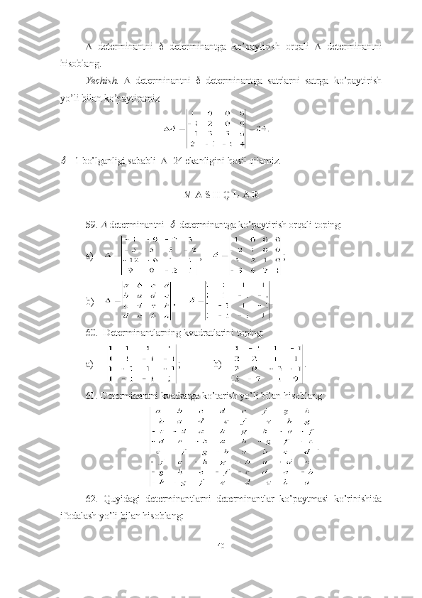    determinantni      determinantga   ko’paytirish   orqali      determinantni
hisoblang.
Yechish.      determinantni      determinantga   satrlarni   satrga   ko’paytirish
yo’li bilan ko’paytiramiz 
.
 = 1   bo’lganligi sababli    =24   ekanligini hosil qilamiz. ■
M A S H Q L A R
59 . 	
  determinantni  	   determinantga ko’paytirish orqali toping:
a)     ,     ;
b)     ,    .
60 .  Determinantlarning kvadratlarini toping:
a)      ;   b)     .
61 . Determinantni kvadratga ko’tarish yo’li bilan hisoblang:
.
62 .   Quyidagi   determinantlarni   determinantlar   ko’paytmasi   ko’rinishida
ifodalash yo’li bilan hisoblang:
40 