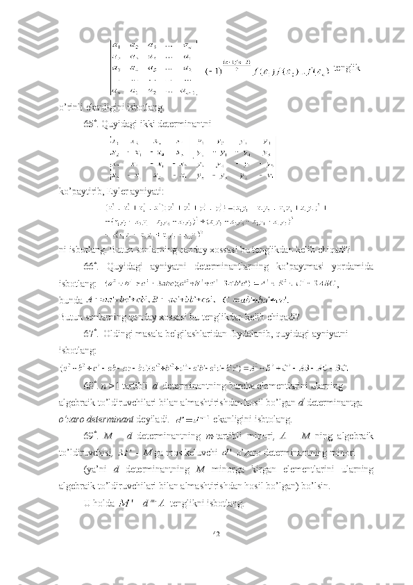      =  tenglik 
o’rinli ekanligini isbotlang.
65 *
. Quyidagi ikki determinantni 
ko’paytirib, Eyler ayniyati:
ni isbotlang. Butun sonlarning qanday xossasi bu tenglikdan kelib chiqadi?
66 *
.   Quyidagi   ayniyatni   determinantlarning   ko’paytmasi   yordamida
isbotlang:    , 
bunda    
Butun sonlarning qanday xossasi bu tenglikdan kelib chiqadi?
67 *
.  Oldingi masala belgilashlaridan foydalanib, quyidagi ayniyatni 
isbotlang:
68 *
.  n > 1 tartibli   d   determinantning barcha elementlarini ularning 
algebraik to’ldiruvchilari bilan almashtirishdan hosil bo’lgan  d '
 determinantga  
o’zaro   determinant  deyiladi.      ekanligini isbtolang.
69 *
.   M   –   d   determinantning   m- tartibli   minori ,   A   –   M   ning   algebraik
to’ldiruvchisi ,   -    M  ga mos keluvchi   o’zaro determinantning minori 
(ya’ni   d   determinantning   M   minorga   kirgan   elementlarini   ularning
algebraik to’ldiruvchilari bilan almashtirishdan hosil bo’lgan) bo’lsin. 
U holda  = d  m- 1
A   tenglikni isbotlang .
42 