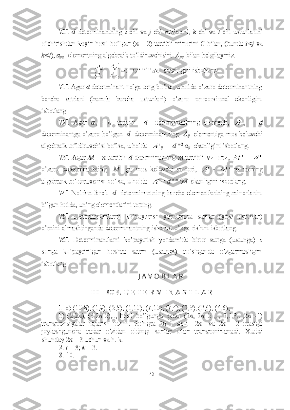 70 *
.   d   determinantning   i -chi   va   j -chi   satrlarini,   k -chi   va   l -chi   ustunlarini
o’chirishdan keyin hosil bo’lgan ( n   – 2)-tartibli minorini   C   bilan, (bunda   i<j   va
k<l ),  a
pq   elementning algebraik to’ldiruvchisini   A
pq    bilan belgilaymiz. 
 ekanligini isbotlang.
71 *
. Agar  d  determinant nolga teng bo’lsa, u holda o’zaro determinantning
barcha   satrlari   (hamda   barcha   ustunlari)   o’zaro   proporsional   ekanligini
isbotlang..  
72 *
.   Agar   a
ij   –   n-   tartibli     d     determinantning   elementi,  
ij   -     d
determinantga o’zaro bo’lgan    d '  
 determinantning    A
ij    elementiga mos keluvchi
algebraik to’ldiruvchisi bo’lsa, u holda  
ij   = d  n- 2
 a
ij   ekanligini isbotlang.
73 *
.  Agar   M   –   n- tartibli   d   determinatning   m- tartibli   минори ,    
-    
o’zaro   determinantning     M     ga   mos   keluvchi   minori,     -     minorning
algebraik to’ldiruvchisi bo’lsa, u holda   = d  n-m-1
M   ekanligini isbotlang.
74 *
. Noldan farqli    d    determinantning barcha elementlarining minorlarini
bilgan holda, uning elementlarini toping.
75 *
.   Determinantlarni   ko’paytirish   yordamida   satrlar   (yoki   ustunlar)
o’rnini almashtirganda determinantning ishorasi o’zga-rishini isbotlang. 
76 *
.   Determinantlarni   ko’paytrish   yordamida   biror   satrga   (ustunga)   c
songa   ko’paytirilgan   boshqa   satrni   (ustunni)   qo’shganda   o’zgarmasligini
isbotlang.
J A V O B L A R
III - BOB.  D E T E R M I N A N T L A R
1 . a) (10,8), (1,9), (2,5), (1,10), (7,10), (7,4), (2,3), (3,6), (4,6);
b)   (2,2 n ),   (4,2 n -2),..,   hosil   bo’lgunga   qadar   (2 n ,   2 n –2   ,..,   2,1,3,..,2 n   –1)
transpozisiyalar   bajarish   lozim.   So’ngra   2 n –1   soni     2 n     va   2 n   –   2   orasiga
joylashguncha   qadar   o’zidan   oldingi   sonlar   bilan   transponirlanadi.   Xuddi
shunday  2 n –  3  uchun va h. k.   
2 .  i  = 8;  k  = 3. 
3 . 10. 
43 