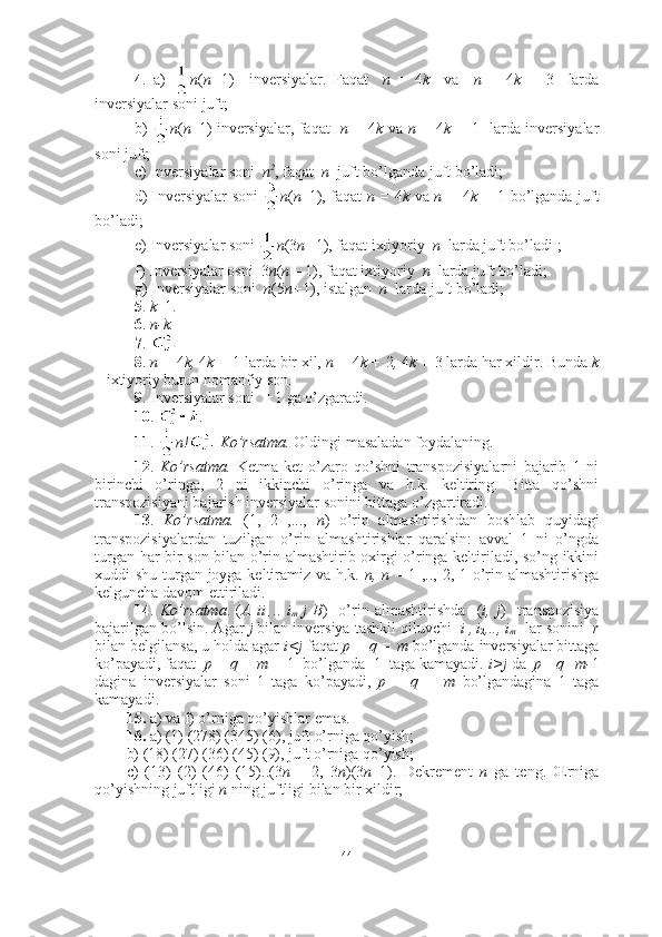 4 .   a)   n ( n+ 1)     inversiyalar.   Faqat     n   =   4 k     va     n   =   4 k   +   3     larda
inversiyalar soni juft; 
b)   n ( n– 1)   inversiyalar, faqat    n =   4 k   va   n =   4 k +   1     larda inversiyalar
soni juft;
c) Inversiyalar soni   n 2
, faqat   n   juft bo’lganda juft bo’ladi; 
d) Inversiyalar soni   n ( n– 1) , faqat   n =   4 k   va   n =   4 k +   1   bo’lganda juft
bo’ladi;
e) Inversiyalar soni  n (3 n+ 1) , faqat ixtiyoriy   n   larda juft bo’ladi   ;
f) Inversiyalar osni   3 n ( n –  1) , faqat ixtiyoriy   n   larda juft bo’ladi;
g) Inversiyalar soni   n (5 n+ 1) , istalgan   n   larda juft bo’ladi;  
5 .  k– 1 . 
6 .  n-k.   
7 .    
8 .  n =  4 k,  4 k +  1   larda bir xil,  n =  4 k +  2 ,  4 k +  3   larda har xildir. Bunda  k
–  ixtiyoriy butun nomanfiy son. 
9 . Inversiyalar soni    1 ga o’zgaradi.  
10 .  . 
11 .   n!  Ko’rsatma.  Oldingi masaladan foydalaning.
12 .   Ko’rsatma.   Ketma-ket   o’zaro   qo’shni   transpozisiyalarni   bajarib   1   ni
birinchi   o’ringa,   2   ni   ikkinchi   o’ringa   va   h.k.   keltiring.   Bitta   qo’shni
transpozisiyani bajarish inversiyalar sonini bittaga o’zgartiradi. 
13 .   Ko’rsatma.   (1,   2   ,...,   n )   o’rin   almashtirishdan   boshlab   quyidagi
transpozisiyalardan   tuzilgan   o’rin   almashtirishlar   qaralsin:   avval   1   ni   o’ngda
turgan har bir son bilan o’rin almashtirib oxirgi o’ringa keltiriladi, so’ng ikkini
xuddi shu turgan joyga keltiramiz va h.k.   n, n –   1 ,.., 2, 1   o’rin almashtirishga
kelguncha davom ettiriladi. 
14 .   Ko’rsatma .   ( A   ii
1   ..   i
m   j   B )     o’rin   almashtirishda     ( i,   j )     transpozisiya
bajarilgan bo’lsin. Agar  j  bilan inversiya tashkil qiluvchi   i
1 ,
  i
2 ,.., i
m   lar sonini    r
bilan belgilansa, u holda agar  i<j  faqat  p + q = m  bo’lganda inversiyalar bittaga
ko’payadi, faqat   p + q = m +  1    bo’lganda  1  taga kamayadi.  i>j  da   p+ q=m- 1
dagina   inversiyalar   soni   1   taga   ko’payadi,   p   +   q   =   m   bo’lgandagina   1   taga
kamayadi. 
15.  a) va f) o’rniga qo’yishlar emas. 
16.  a) (1) (278) (345) (6), juft o’rniga qo’yish;  
b) (18) (27) (36) (45) (9), juft o’rniga qo’yish;
c)   (13)   (2)   (46)   (15)..(3 n   –   2,   3 n )(3 n –1).   Dekrement   n   ga   teng.   Œrniga
qo’yishning juftligi  n  ning juftligi bilan bir xildir;  
44 