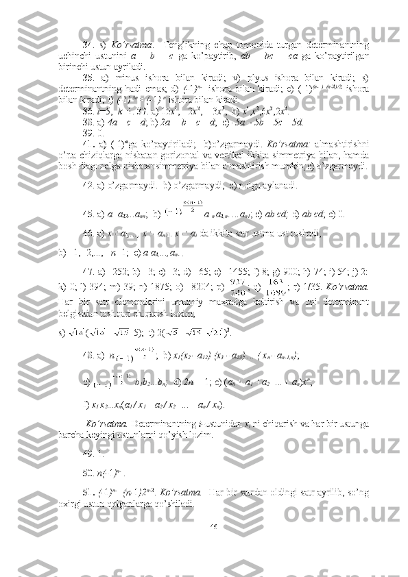 34 .   s)   Ko’rsatma .     Tenglikning   chap   tomonida   turgan   determinantning
uchinchi   ustunini   a   +   b   +   c   ga   ko’paytirib,   ab   +   bc   +   ca   ga   ko’paytirilgan
birinchi ustun ayriladi.
35 .   a)   minus   ishora   bilan   kiradi;   v)   plyus   ishora   bilan   kiradi;   s)
determinantning   hadi   emas;   d)   (- 1 ) n- 1
  ishora   bilan   kiradi;   e)   (-1) (n- 1 )   (n- 2 )/2 ;  
ishora
bilan kiradi; f)  (- 1 )  3n
= (- 1 )  n
  ishora bilan kiradi.
36 .  i =5,   k =1.  37 . a) 10 x 4
, - 2 x 2
,  - 3 x 3
;  b)  x 4
, x 2
,6 x 2
,2 x 2
.
38 . a)  4a – c – d ; b)  2a + b – c – d ;  c)  -5a – 5b – 5c – 5d .
39 . 0. 
41.   a )   (- 1) n
ga   ko’paytiriladi;     b ) o’zgarmaydi.   Ko’rsatma:   almashtirishni
o’rta chiziqlarga nisbatan gorizontal va vertikal ikkita simmetriya bilan, hamda
bosh diagonalga nisbatansimmetriya bilan almashtirish mumkin ; c) o’zgarmaydi.
42 . a) o’zgarmaydi.  b) o’zgarmaydi;  c) nolga aylanadi. 
45 . a)  a
11 a
22 ...a
nn ;  b)  a
1 n  a
2 ,n- 1 ...a
n1 ; c)  ab cd;  d)  ab cd ; e) 0. 
46 . a)  x =a
1 ,..., x = a
n- 1 .  x = a
i  da ikkita satr ustma-ust tushadi;  
b) –1, -2,..., -  n +1;  c)  a
1 a
2 , ...,a
n- 1 .
47 . a) –252; b) –3; c) –3; d) –65; e) –1455; f) 8; g) 900; h)-74; i) 54; j) 2:
k) 0; l) 394; m) 39; n) 1875; o) –8204; p)   ; q)   ; r) 1/35.   Ko’rsatma.
Har   bir   satr   elementlarini   umumiy   maxradga   keltirish   va   uni   determinant
belgisidan tashqari chiqarish lozim;
s)  ( + -5);  t) 2( + - ) 2
. 
48 . a)   n ;  b)  x
1 (x
2  - a
12 ) (x
3  - a
23 ) ... ( x
n  - a
n-1,n ) ; 
c)  
  b
1 b
2 ...b
n ;   d)  2n +  1 ; e) ( a
0  + a
1  +a
2 +...+ a
n ) x n
;
f)  x
1  x
2 ...x
n ( a
1  / x
1 + a
2  / x
2 +...+ a
n  / x
n ).
 Ko’rsatma.  Determinantning  i- ustunidan  x
i  ni chiqarish va har bir ustunga
barcha keyingi ustunlarni qo’yish lozim. 
49 . 1.  
50 .  n(- 1 ) n- 1
. 
51.   (- 1 ) n- 1
  (n- 1 )2 n- 2
.   Ko’rsatma.    Har bir satrdan oldingi satr ayrilib, so’ng
oxirgi ustun qolganlarga qo’shiladi.
46 